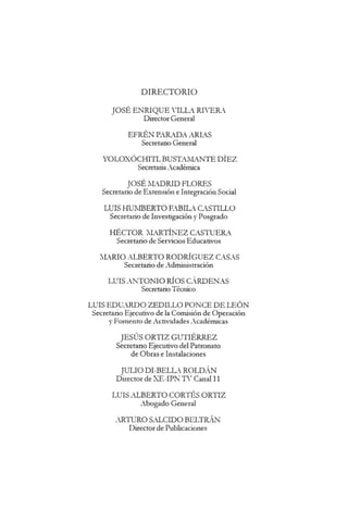 DIRECTORIO
JOSE ENRIQUE VILL, RIVERA.
Director General
EFREN P.ARADA ARL,S
Secretario General
YOLOXOCHITL BUSTAMANTE DIEZ
Secretaria 4cademica
JOSE lLDRID FLORES
Secretario de Extension e Integracion Social
LUIS HUMBERTO EBIL CSTILLO
Secretario de Investigacion y Posgrado
HECTOR lLRTINEZ CSTUE~t
Secretario de Servicios Educativos
lLRIO ALBERTO RODRIGUEZ CAS4S
Secretario de Administracion
LUIS .;NTONIO Rios CRDEN4S
Secretario Tecnico
LUIS EDU.RDO ZEDILLO PONCE DE LEON
Secretario Ejecutivo de la Comision de Operacion
y Fomento de Actividades "cademicas
JESUS ORTIZ GUTIERREZ
Secretano Ejecutivo del Patronato
de Obras e Instalaciones
JULIO DI-BELL ROLDAN
Director de XE-IPN n T
Canal 11
LUIS .ALBERTO CORTES ORTIZ
~-bogado General
4-RTURO S.ALCIDO BELTRAN
Director de Publicaciones
 