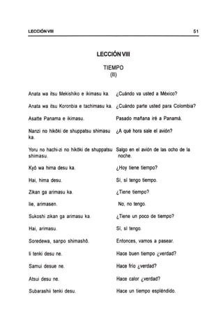 LECCI6NVlII
LECCION VIII
TIEMPO
(II)
Anata wa itsu Mekishiko e ikimasu ka. l,Cuando va usted a Mexico?
51
Anata wa itsu Koronbia e tachimasu ka. l,Cuando parte usted para Colombia?
Asatte Panama e ikimasu. Pasado manana ire a Panama.
Nanzi no hikOki de shuppatsu shimasu l,A que hora sale el avi6n?
ka.
Yoru no hachi-zi no hikOki de shuppatsu Salgo en el avi6n de las ocho de la
shimasu. noche.
KyO wa hima desu ka. l,Hoy tiene tiempo?
Hai, hima desu. Sf, sf tengo tiempo.
Zikan ga arimasu ka. l,Tiene tiempo?
lie, arimasen. No, no tengo.
Sukoshi zikan ga arimasu ka. l,Tiene un poco de tiempo?
Hai, arimasu. Sf, sf tengo.
Soredewa, sanpo shimashO. Entonces, vamos a pasear.
Ii tenki desu ne. Hace buen tiempo l.verdad?
Samui desue ne. Hace frio l,verdad?
Atsui desu ne. Hace calor l,verdad?
Subarashii tenki desu. Hace un tiempo esplendido.
 