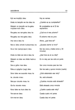 LECCI6NVIII
Kyo wa klnyo(bl) desu
Anata no tanzyobl wa ItSU desu ka
Watashl no tanzyobl wa ku-gatsu
nlzyOsan-nichl desu
Ral-getsu wa nan-gatsu desu ka
Ral-getsu wa roku-gatsu desu
Ima nan-zl desu ka
Nan-zl daka oshlete kudasalmasu ka
GO-ZI han (sanzyO-ppun) desu
Anata no tokel wa nan-zi desu ka
Watashl no tokel wa chodo hachl-zi
desu
San-zi gofun mae desu
Roku-zi zyOgofun (sugl) desu
Sono tokel wa susunde Imasu ka
lie, okurete Imasu
Nan-pun okurete Imasu ka
Go-fun okurete Imasu
Kono tokel wa Ikura desu ka
Yon-sen-en desu
Ichl-man-en desu
Hoy es vlernes
~Cuando es su cumpleaiios?
MI cumpleaiios es el 23 de
septlembre
~Cual es el mes proximo?
EI proximo mes es JUniO
Ahora, ~que hora es?
~Quisiera darme la hora?
Son las CinCO y media (CinCO Y30
mlnutos)
~Que hora es en su reloj?
En ml reloJ son las ocho en punto
Son CinCO mlnutos para las tres
53
Son las slete y qUince mlnutos (cuarto)
~Esta adelantado ese reloj?
No, esta atrasado
~Cuantos mlnutos esta atrasado?
Esta atrasado CinCO mlnutos
~Cuanto cuesta este reloj?
Cuesta cuatro mil yenes
Cuesta dlez mil yenes
 