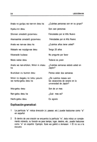 54
Anata no gurQpu wa nan-nm desu ka
Hyaku-nm desu
Shmnen omedet6 gozalmasu
Akemashlte omedet6 gozalmasu
Anata wa nan-sal desu ka
Watashl wa ntzyQgo-sai desu
Klkanalde kudasal
Mada wakal desu
Anata wa nan-shOkan, Nlhon nt Imasu
ka
NI-shOkan Iru tsumon desu
Nlhon no dalgaku no natsu yasuml
wa nanka-getsu desu ka
Ikka-getsu desu
Nan-gatsu desu ka
Hachl-gatsu desu
Explicacion gramatical:
LECCI6NVIII
(,Cuantas personas son en su grupo?
Son clen personas
Fehcldades por el Ano Nuevo
Fehcldades por el Ano Nuevo
(,Cuantos anos tlene usted?
Tengo 25 alios
No pregunte por favor
Todavia es Joven
(,Cuantas semanas estara usted en
Jap6n?
Plenso estar dos semanas
(,De cuantos meses son
las vacaclones de verano en la
unlversldad de Japon?
Son de un mes
(,Que mes es?
Es agosto
La partlcula lie" indica direccI6n (Ir, pasear, etc) puede traduclrse como "a"
en espanol
2 SI dentro de una oraclon se encuentra la partlcula "nt", esta indica un comple-
mento Indlredo, su funCl6n es para tlempo, lugar, desttno, etc, puede traduclrse
como "a" en espanol EJemplo Kare wa gakk6 e Iklmasen = EI no va a la
escuela
 
