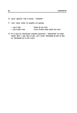 56 LECCI6NVIII
10 "gural" slgmfica "mas 0 menos"I "alrededor"
11 "mae" indica "antes" en espanol, por eJemplo
- go-zi mae "antes de las CinCO"
- go-zi gofun mae "CinCO mlnutos antes (para) las CinCO"
12 En el caso de "akemashlte omedetO gozalmasu", "akemashlte" es IIteral-
mente "abnr" 0 sea "abnr el ano", por 10 tanto "fehcldades de abnr el ario"
es "fellcldades por el ano nuevo"
 