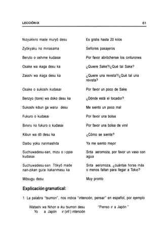 LECCI6NIX
Nlzyukklro made muryO desu
ZyOkyaku no mmasama
Beruto 0 oshlme kudasal
Osake wa Ikaga desu ka
Zasshl wa Ikaga desu ka
Osake 0 sukoshl kudasal
Benzyo (tolre) wa doko desu ka
Sukoshl klbun ga warul desu
Fukuro 0 kudasal
Bmllru no fukuro 0 kudasal
Klbun wa dO desu ka
Dalbu yoku narrmashlta
Suchuwadesu-san, mlzu 0 I-ppal
kudasal
Suchuwadesu-san TOkyO made
nan-zlkan gural kakanmasu ka
MOsugu desu
Explicacion gramatical:
Es gratis hasta 20 kilos
Senores pasaJeros
Por favor abr6chense los cmturones
l,Qulere Sake?/l,Que tal Sake?
l,QUlere una revlsta?/l,Que tal una
revista?
Por favor un poco de Sake
l,D6nde esta el tocador?
Me slento un poco mal
Por favor una bolsa
Por favor una bolsa de vmll
l,C6mo se slente?
Ya me slento meJor
61
Snta aeromoza, por favor un vasa con
agua
Srrta aeromoza, l,CUantas horas mas
o menos faltan para lIegar a Tokio?
Muy pronto
La palabra "tsumon", nos mdlca "mtencl6n, pensar" en espanol, por eJemplo
Watashl wa Nlhon e Iku tsumon desu "Plenso Ir a Jap6n"
Yo a Jap6n Ir (mf) Intencl6n
 