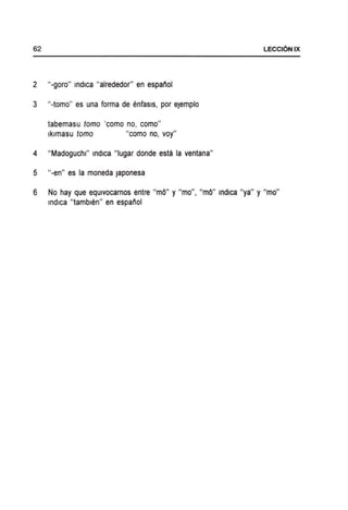 2 "-goro" indica "alrededor" en espanol
3 "-tomo" es una forma de enfasls, por eJemplo
tabemasu tomo 'como no, como"
Iklmasu tomo "como no, voy"
4 "Madoguchl" indica "Iugar donde esta la ventana"
5 "-en" es la moneda Japonesa
6 No hay que eqUivocarnos entre "mO" y "mo", "mO" indica "ya" y "mo"
indica "tamblen" en espanol
 