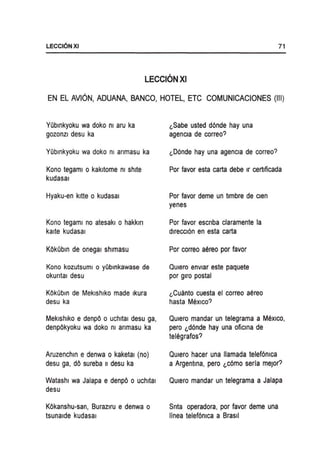 LECCI6NXI 71
LECCIONXI
EN EL AVION, ADUANA, BANCO, HOTEL, ETC COMUNICACIONES (III)
YObmkyoku wa doko m aru ka
gozonzi desu ka
YObmkyoku wa doko m anmasu ka
Kono tegaml 0 kakltome m shlte
kudasal
Hyaku-en kltte 0 kudasal
Kono tegaml no atesakl 0 hakkln
kalte kudasal
KOkObm de onegaI shlmasu
Kono kozutsuml 0 yOblnkawase de
okuntal desu
KOkObm de Meklshlko made Ikura
desu ka
Meklshlko e denpO 0 uchltal desu ga,
denpOkyoku wa doko m anmasu ka
Aruzenchm e denwa 0 kaketal (no)
desu ga, dO sureba II desu ka
Watashl wa Jalapa e denpO 0 uchltal
desu
KOkanshu-san, Burazlru e denwa 0
tsunalde kudasal
l.Sabe usted d6nde hay una
agencla de correo?
l.D6nde hay una agencla de correo?
Por favor esta carta debe Ir certlficada
Por favor deme un timbre de clen
yenes
Por favor escnba claramente la
direccI6n en esta carta
Por correo aereo por favor
QUiero envlar este paquete
por giro postal
l.Cuanto cuesta el correo aereo
hasta MexIco?
QUiero mandar un telegrama a MexIco,
pero l.d6nde hay una oficma de
telegrafos?
QUiero hacer una lIamada telef6mca
a Argentma, pero l.c6mo seria meJor?
QUiero mandar un telegrama a Jalapa
Snta operadora, por favor deme una
linea telef6n1ca a Brasil
 