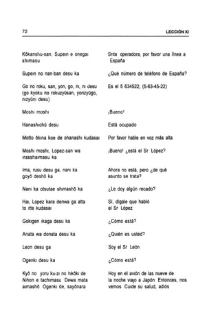 72
KOkanshu-san, Supem e onegal
shlmasu
SupeJn no nan-ban desu ka
Go no roku, san, yon, go, m, mdesu
(go kyoku no rokuzyOsan, yonzyOgo,
mzyOm desu)
Moshl moshl
HanashlchO desu
Motto OkJna koe de ohanashl kudasal
Moshl moshl, Lopez-san wa
Irasshalmasu ka
Ima, rusu desu ga, nanl ka
goyO deshO ka
Nam ka otsutae shlmashO ka
Hal, Lopez kara denwa ga atta
to Itte kudasal
Goklgen Ikaga desu ka
Anata wa donata desu ka
Leon desu ga
Ogenkl desu ka
KyO no yoru kU-ZI no hlkOkl de
Nlhon e tachlmasu Dewa mata
almashO Ogenkl de. sayOnara
LECCI6NXI
Snta operadora. por favor una Ifnea a
Espana
~Que numero de telefono de Espana?
Es el 5 634522, (5-63-45-22)
Esta ocupado
Por favor hable en voz mas alta
IBuenol ~esta el Sr L6pez?
Ahora no esta. pero ~de que
asunto se trata?
~Le doy algun recado?
Sit digale que habl6
el Sr L6pez
~C6mo esta?
~QUien es usted?
Soy el Sr Le6n
~C6mo esta?
Hoy en el aVI6n de las nueve de
la noche vlaJo a Jap6n Entonces, nos
vemos CUide su salud, adl6s
 