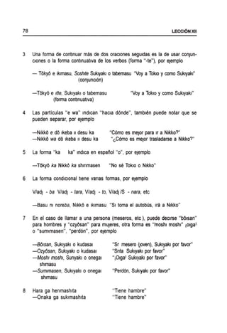 78 LECCI6N XII
3 Una forma de contlnuar mas de dos oraclones segUidas es la de usar conJun-
clones 0 la forma contlnuatlva de los verbos (forma "-te"), por eJemplo
- TOkyO e Iklmasu, Soshde Sukiyaki 0 tabemasu "Voy a Tokio y como Sukiyaki"
(conJuncI6n)
-TOkyO e Itte, Sukiyaki 0 tabemasu
(forma contlnuatlva)
"Voy a Tokio y como Sukiyaki"
4 Las particulas "e wa" Indican "hacla d6nde", tamblen puede notar que se
pueden separar, por eJemplo
-NikkO e dO Ikeba II desu ka
-NikkO wa dO Ikeba II desu ka
"C6mo es meJor para Ir a Nikko?"
"~C6mo es meJor trasladarse a Nikko?"
5 La forma "ka ka" Indica en espanol "0", por eJemplo
-TOkyO ka NikkO ka shlnmasen "No sa TokiO 0 Nikko"
6 La forma condlclonal tlene vanas formas, por eJemplo
V/adJ - ba V/adj - tara, V/adj - to, V/adJ IS - nara, etc
-8asu m noreba, NikkO e Iklmasu "SI toma el autobus, Ira a Nikko"
7 En el caso de lIamar a una persona (meseros, etc), puede declrse "bOlsan"
para hombres y "ozyOsan" para mUJeres, otra forma es "moshl moshl" ,olga'
o "sumlmasen", "perd6n", por ejemplo
-Bolsan, Sukiyaki 0 kudasal
-Ozyosan, Sukiyaki 0 kudasal
-Moshl rnoshl, Sunyakl oonegal
shlmasu
-Sumlmasen, Sukiyaki 0 onegal
shlmasu
8 Hara ga henmashlta
-Onaka ga suklmashlta
"Sr mesero ijoven), Sukiyaki por favor"
"Snta Sukiyaki por favor"
",Olga' Sukiyaki por favor"
"Perd6n, Sukiyaki por favor"
"Tlene hambre"
"Tiene hambre"
 