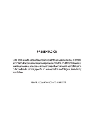 PRESENTACION
Esta obra resulta especialmente interesante no solamente por el amplio
inventario deexpresionesque nos presenta el autor, en diferentescontex-
tos situacionales, sino porel rico acervo de observaciones sobre las parti-
cularidades del idiomajapones en sus aspectos morfol6gico, sintactico y
semantico.
PROFR. EDUARDO ROSADO CHAUVET
 