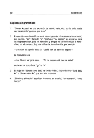 82 LECCI6NXIII
Explicacion gramatical:
"Gomen kudasal" es una expresl6n de saludo, vlslta, etc, por 10 tanto puede
ser IIteralmente "perdone por favor"
2 EXlsten termlnos honorificos en el Idloma Japones y frecuentemente se usan,
por eJemplo, "go" Ytamblen "0", "goshuzin" "su esposo" Sin embargo, para
la autopresentacl6n, para los famlhares y amlgos no se debe utlhzar el hono-
rifico, por el contrano, hay que utlllzar la forma humllde, por eJemplo
-Goshuzln wa ogenkl desu ka "l,Esta bien de salud su esposo?"
La respuesta sera
-Hal Shuzin wa genkl desu "Si, ml esposo esta bien de salud"
Sin tener los honorificos "go" m "0"
3 En lugar de "donata sarna desu ka" (mas cortes), se puede declr "dare desu
ka" 0 "donata desu ka" que son mas comunes
4 "ShOshO y shlbaraku" slgmflcan 10 mlsmo en espanol, "un momento", "corto
tlempo"
 