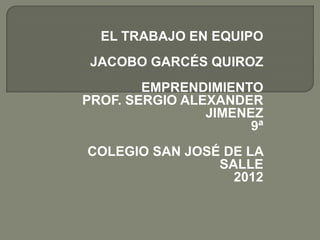 EL TRABAJO EN EQUIPO
 JACOBO GARCÉS QUIROZ
        EMPRENDIMIENTO
PROF. SERGIO ALEXANDER
                JIMENEZ
                      9ª
COLEGIO SAN JOSÉ DE LA
                SALLE
                  2012
 