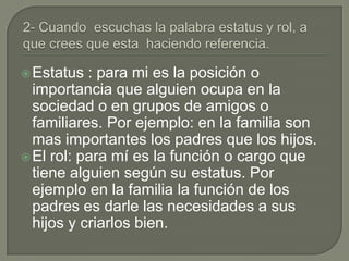  Estatus  : para mi es la posición o
  importancia que alguien ocupa en la
  sociedad o en grupos de amigos o
  familiares. Por ejemplo: en la familia son
  mas importantes los padres que los hijos.
 El rol: para mí es la función o cargo que
  tiene alguien según su estatus. Por
  ejemplo en la familia la función de los
  padres es darle las necesidades a sus
  hijos y criarlos bien.
 