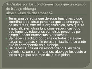  Tener una persona que delegue funciones y que
  coordine todo, otras personas que se encarguen
  de las tareas, otro de la organización, otro que se
  especialice en otras funciones especificas, otro
  que haga las relaciones con otras personas por
  ejemplo hacer entrevistas o encuestas
 Se necesita actitud por parte de todos para que
  hagan con ganas y sin pereza ni facilismo su parte
  que le corresponde en el trabajo.
 Se necesita una vision emprendedora, es decir
  optimismo, pensar en grande, algo que les guste a
  todos algo que sea mas de lo que pidan.
 