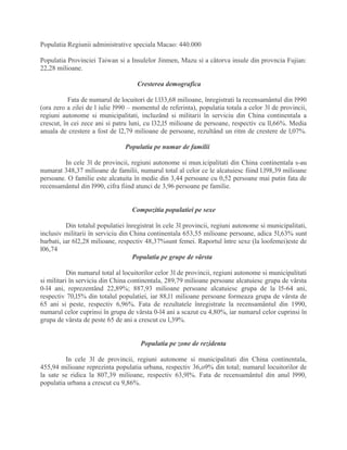 Populatia Regiunii administrative speciala Macao: 440.000
Populatia Provinciei Taiwan si a Insulelor Jinmen, Mazu si a câtorva insule din provncia Fujian:
22,28 milioane.
Cresterea demografica
Fata de numarul de locuitori de l.l33,68 milioane, înregistrati la recensamântul din l990
(ora zero a zilei de l iulie l990 – momentul de referinta), populatia totala a celor 3l de provincii,
regiuni autonome si municipalitati, incluzând si militarii în serviciu din China continentala a
crescut, în cei zece ani si patru luni, cu l32,l5 milioane de persoane, respectiv cu ll,66%. Media
anuala de crestere a fost de l2,79 milioane de persoane, rezultând un ritm de crestere de l,07%.
Populatia pe numar de familii
In cele 3l de provincii, regiuni autonome si mun.icipalitati din China continentala s-au
numarat 348,37 milioane de familii, numarul total al celor ce le alcatuiesc fiind l.l98,39 milioane
persoane. O familie este alcatuita în medie din 3,44 persoane cu 0,52 persoane mai putin fata de
recensamântul din l990, cifra fiind atunci de 3,96 persoane pe familie.
Compozitia populatiei pe sexe
Din totalul populatiei înregistrat în cele 3l provincii, regiuni autonome si municipalitati,
inclusiv militarii în serviciu din China continentala 653,55 milioane persoane, adica 5l,63% sunt
barbati, iar 6l2,28 milioane, respectiv 48,37%sunt femei. Raportul între sexe (la loofemei)este de
l06,74
Populatia pe grupe de vârsta
Din numarul total al locuitorilor celor 3l de provincii, regiuni autonome si municipalitati
si militari în serviciu din China continentala, 289,79 milioane persoane alcatuiesc grupa de vârsta
0-l4 ani, reprezentând 22,89%; 887,93 milioane persoane alcatuiesc grupa de la l5-64 ani,
respectiv 70,l5% din totalul populatiei, iar 88,l1 milioane persoane formeaza grupa de vârsta de
65 ani si peste, respectiv 6,96%. Fata de rezultatele înregistrate la recensamântul din 1990,
numarul celor cuprinsi în grupa de vârsta 0-l4 ani a scazut cu 4,80%, iar numarul celor cuprinsi în
grupa de vârsta de peste 65 de ani a crescut cu l,39%.
Populatia pe zone de rezidenta
In cele 3l de provincii, regiuni autonome si municipalitati din China continentala,
455,94 milioane reprezinta populatia urbana, respectiv 36,o9% din total; numarul locuitorilor de
la sate se ridica la 807,39 milioane, respectiv 63,9l%. Fata de recensamântul din anul l990,
populatia urbana a crescut cu 9,86%.
 