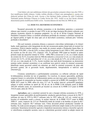 Unul dintre cele mai ambitioase eforturi ale guvernului comunist chinez inca din 1949, a
fost modificarea limbii chineze. Limba vorbita oficiala a Chinei este putonghua[6], acesta este
dialectul preluat din China de nord. Acesta a fost declarat limba comuna de catre Conferinta
Nationala pentru Reforma Chineza in Limba Scrisa din 1955. Astfel ca au fost facute eforturi
deasemenea pentu modificarea limbii scrise. Aceasta dateaza de mai bine de 3000 de ani.
1.2. DEBUTUL REFORMEI ECONOMICE
Începutul procesului de reforma economica si de deschidere puternica a economiei
chineze spre exterior s-a produs în anul 1978, la doi ani dupa încetarea Revolutiei culturale care
adusese economia chineza la marginea prapastiei. La cel de al XI-lea Congres National al
Partidului Comunist Chinez s-a hotarât schimbarea profunda de orientare a efortului national de
pe fagasul politic al luptei de clasa spre cel al dezvoltarii economice, realizata prin “reforma
profunda si deschidere”.
Din acel moment, economia chineza a cunoscut o dezvoltare neîntrerupta si în ritmuri
înalte, mult superioare celor înregistrate de alte tari recunoscute pentru ritmul alert al cresterii lor
economice. Potrivit datelor statistice, rata medie de crestere anuala a Produsului Intern Brut, în
intervalul 1978-2001, a fost de 9,8%, cu doua vârfuri înregistrate în anii 1984 si 1992, când ratele
de crestere au fost de circa 15%, respectiv 14%. În perioada 1980 (când au început sa apara
primele roade ale masurilor initiate în 1978) – 2000, PIB a crescut de 3,7 ori, cu o medie anuala
de crestere de 10,1%; în acelasi interval, PIB din industrie a crescut de 5,2 ori, cu o rata anuala de
crestere de 12,1%, cel din agricultura de 1,3 ori, cu o rata anuala de 5,5%, iar cel din servicii de
4,5 ori, cu o rata anuala de 11,3%. Aceste rezultate mai mult decât încurajatoare au demonstrat
justetea noilor orientari economice si au confirmat teza potrivit careia în sistemul economiei
planificate numai guvernul central era entuziast, pe când în sistemul economiei de piata atât
guvernul central, cât si guvernele locale, departamentele, întreprinderile si indivizii sunt
entuziasti.[7]
Cresterea semnificativa a performantelor economice s-a reflectat suficient de rapid
în îmbunatatirea nivelului de trai al populatiei. S-a rezolvat, în masura apreciabila, problema
asigurarii hranei si a articolelor de îmbracaminte pentru cea mai mare parte a populatiei. Nivelul
mediu national al consumului pe locuitor rezident a crescut de la RMB 184 yuani[8] în 1978 la
RMB 2675 yuani în 2000, adica de circa 13,7 ori. În acelasi interval, economiile populatiei
urbane si rurale rezidente au sporit de 182 de ori, de la RMB 21,06 miliarde yuani la RMB
3852,08 miliarde yuani, iar economiile pe locuitor au crescut de la RMB 21,9 yuani la RMB
3163,8 yuani, adica de 144 ori.
Agricultura, care a constituit sectorul în care a început reforma economica în 1978, a
înregistrat cresteri apreciabile ale performantelor: productia agricola bruta a crescut de la 304,77
milioane de tone în 1978 la 494,17 milioane tone în 1997, adica de 1,62 ori; venitul net pe
locuitor al rezidentilor rurali a crescut, în acelasi interval, de la RMB 133,57 yuani la RMB
2090,13 yuani, respectiv de 15,5 ori. Productiile totale de cereale si de bumbac au ajuns la 40,7
milioane tone, respectiv 60,7 milioane tone, China devenind primul producator mondial de
bumbac. În ciuda acestor progrese evidente, numeroase deficiente ample ramân sa fie rezolvate în
continuare: faramitarea terenurilor agricole a împiedicat mecanizarea intensa a lucrarilor agricole
si valorificarea avantajelor acesteia, ceea ce a determinat guvernul central sa adopte masuri de
 