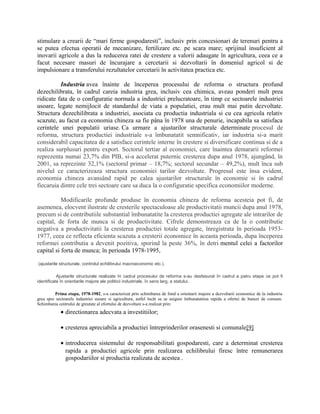 stimulare a crearii de “mari ferme gospodaresti”, inclusiv prin concesionari de terenuri pentru a
se putea efectua operatii de mecanizare, fertilizare etc. pe scara mare; sprijinul insuficient al
inovarii agricole a dus la reducerea ratei de crestere a valorii adaugate în agricultura, ceea ce a
facut necesare masuri de încurajare a cercetarii si dezvoltarii în domeniul agricol si de
impulsionare a transferului rezultatelor cercetarii în activitatea practica etc.
Industria avea înainte de începerea procesului de reforma o structura profund
dezechilibrata, în cadrul careia industria grea, inclusiv cea chimica, aveau ponderi mult prea
ridicate fata de o configuratie normala a industriei prelucratoare, în timp ce sectoarele industriei
usoare, legate nemijlocit de standardul de viata a populatiei, erau mult mai putin dezvoltate.
Structura dezechilibrata a industriei, asociata cu productia industriala si cu cea agricola relativ
scazute, au facut ca economia chineza sa fie pâna în 1978 una de penurie, incapabila sa satisfaca
cerintele unei populatii uriase. Ca urmare a ajustarilor structurale determinate procesul de
reforma, structura productiei industriale s-a îmbunatatit semnificativ, iar industria si-a marit
considerabil capacitatea de a satisface cerintele interne în crestere si diversificare continua si de a
realiza surplusuri pentru export. Sectorul tertiar al economiei, care înaintea demararii reformei
reprezenta numai 23,7% din PIB, si-a accelerat puternic cresterea dupa anul 1978, ajungând, în
2001, sa reprezinte 32,1% (sectorul primar – 18,7%; sectorul secundar – 49,2%), mult înca sub
nivelul ce caracterizeaza structura economiei tarilor dezvoltate. Progresul este însa evident,
economia chineza avansând rapid pe calea ajustarilor structurale în economie si în cadrul
fiecaruia dintre cele trei sectoare care sa duca la o configuratie specifica economiilor moderne.
Modificarile profunde produse în economia chineza de reforma acesteia pot fi, de
asemenea, elocvent ilustrate de cresterile spectaculoase ale productivitatii muncii dupa anul 1978,
precum si de contributiile substantial îmbunatatite la cresterea productiei agregate ale intrarilor de
capital, de forta de munca si de productivitate. Cifrele demonstreaza ca de la o contributie
negativa a productivitatii la cresterea productiei totale agregate, înregistrata în perioada 1953-
1977, ceea ce reflecta eficienta scazuta a cresterii economice în aceasta perioada, dupa începerea
reformei contributia a devenit pozitiva, sporind la peste 36%, în detri mentul celei a factorilor
capital si forta de munca; în perioada 1978-1995,
(ajustarile structurale, controlul echilibrului macroeconomic etc.).
Ajustarile structurale realizate în cadrul procesului de reforma s-au desfasurat în cadrul a patru etape ce pot fi
identificate în orientarile majore ale politicii industriale, în sens larg, a statului.
Prima etapa, 1978-1982, s-a caracterizat prin schimbarea de fond a orientarii majore a dezvoltarii economice de la industria
grea spre sectoarele industriei usoare si agricultura, astfel încât sa se asigure îmbunatatirea rapida a ofertei de bunuri de consum.
Schimbarea centrului de greutate al efortului de dezvoltare s-a realizat prin:
• directionarea adecvata a investitiilor;
• cresterea apreciabila a productiei întreprinderilor orasenesti si comunale[9]
• introducerea sistemului de responsabilitati gospodaresti, care a determinat cresterea
rapida a productiei agricole prin realizarea echilibrului firesc între remunerarea
gospodariilor si productia realizata de acestea .
 