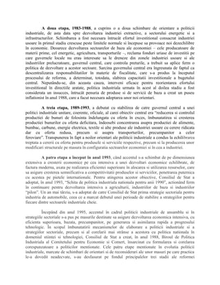 A doua etapa, 1983-1988, a cuprins o a doua schimbare de orientare a politicii
industriale, de asta data spre dezvoltarea industriei extractive, a sectorului energetic si a
infrastructurilor. Schimbarea a fost necesara întrucât efortul investitional consacrat industriei
usoare în primul stadiu crescuse peste limitele normale si începuse sa provoace noi dezechilibre
în economie. Deoarece dezvoltarea sectoarelor de baza ale economiei – cele producatoare de
materii prime, cel energetic, agricultura, transporturile –, reclama fonduri uriase de investitii pe
care guvernele locale nu erau interesate sa le dreneze din zonele industriei usoare si ale
industriilor prelucratoare, guvernul central, care controla preturile, a trebuit sa aplice ferm o
politica de dezvoltare a acestor sectoare. Sarcina guvernului central era îngreunata de faptul ca
descentralizarea responsabilitatilor în materie de fiscalitate, care s-a produs la începutul
procesului de reforma, a determinat, totodata, slabirea capacitatii investitionale a bugetului
central. Neputându-se, din aceasta cauza, interveni eficace pentru reorientarea efortului
investitional în directiile aratate, politica industriala urmata în acest al doilea stadiu a fost
considerata un insucces, întrucât penuria de produse si de servicii de baza a creat un puseu
inflationist în anul 1988, care a facut necesara adoptarea unor noi orientari.
A treia etapa, 1989-1993, a debutat cu stabilirea de catre guvernul central a unei
politici industriale unitare, coerente, oficiale, al carei obiectiv central era “reducerea si controlul
productiei de bunuri de folosinta îndelungata cu oferta în exces, îmbunatatirea si cresterea
productiei bunurilor cu oferta deficitara, îndeosebi concentrarea asupra productiei de alimente,
bumbac, carbune, energie electrica, textile si alte produse ale industriei usoare cu cerere ridicata
dar cu oferta redusa, precum si asupra transporturilor, precumpanitor a celor
feroviare”. Transpunerea în fapt a noilor orientari ale politicii industriale a condus la echilibrarea
treptata a cererii cu oferta pentru produsele si serviciile respective, precum si la producerea unor
modificari structurale pe masura în configuratia sectoarelor economiei si în cea a industriei.
A patra etapa a început în anul 1993, când accentul s-a schimbat de pe dimensiunea
extensiva a cresterii economice pe cea intensiva a unei dezvoltari economice echilibrate, de
factura moderna, axata pe realizarea eficientei superioare în alocarea si utilizarea resurselor, care
sa asigure cresterea semnificativa a competitivitatii produselor si serviciilor, penetrarea puternica
cu acestea pe pietele internationale. Pentru atingerea acestor obiective, Consiliul de Stat a
adoptat, în anul 1993, “Schita de politica industriala nationala pentru anii 1990”, actionând ferm
în continuare pentru dezvoltarea intensiva a agriculturii, industriilor de baza si industriilor
“pilon”. Un an mai târziu, s-a adoptat de catre Consiliul de Stat prima strategie sectoriala pentru
industria de automobile, ceea ce a marcat debutul unei perioade de stabilire a strategiilor pentru
fiecare dintre sectoarele industriale cheie.
Începând din anul 1995, accentul în cadrul politicii industriale de ansamblu si în
strategiile sectoriale s-a pus pe masurile destinate sa asigure dezvoltarea economica intensiva, cu
eficienta superioara, bazata, precumpanitor, pe generarea si asimilarea rapida a progresului
tehnologic. În scopul îmbunatatirii mecanismelor de elaborare a politicii industriale si a
strategiilor sectoriale, precum si al corelarii mai strânse a acestora cu politica nationala în
domeniul stiintei si tehnologiei, Consiliul de Stat a creat, în anul 1988, Biroul de Politica
Industriala al Comitetului pentru Economie si Comert, însarcinat cu formularea si corelarea
corespunzatoare a politicilor mentionate. Cele patru etape mentionate în evolutia politicii
industriale, marcate de schimbari de orientari si de reconsiderari ale unor masuri pe care practica
le-a dovedit neadecvate, s-au desfasurat pe fondul principalelor trei stadii ale reformei
 