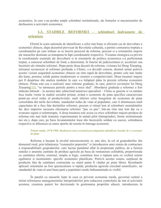 economice, în care s-au produs ample schimbari institutionale, ale formelor si mecanismelor de
desfasurare a activitatii economice.
1.3. STADIILE REFORMEI – schimbari îndraznete de
orientare
Efortul la scara nationala de identificare a celor mai bune si eficiente cai de dezvoltare a
economiei chineze, dupa dezastrul provocat de Revolutia culturala, a permis conturarea treptata a
coordonatelor pe care trebuie sa se înscrie procesul de reforma, precum si a orientarilor majore
ale masurilor destinate sa transpuna în fapt coordonatele respective. Viziunea strategica cu privire
la coordonatele esentiale ale dezvoltarii si la orientarile de politica economica s-a perfectionat
treptat, a cunoscut schimbari de fond, a determinat, în functie de judiciozitatea ei, accelerari sau
încetiniri ale ritmului reformei. Dupa peste doua decenii de reforma, viziunea lui Deng Xiaoping,
artizanul recunoscut al reformei profunde a Chinei, s-a dovedit corecta, drumul urmat potrivit
acestei viziuni asigurând economiei chineze un ritm rapid de dezvoltare, printre cele mai înalte
din lume, premise solide pentru modernizare si crestere a competitivitatii. Doua trasaturi majore
pot fi desprinse din analiza modului în care s-a înfaptuit pâna în prezent reforma economiei
chineze. Prima este cea a realizarii unei reforme graduale, în care, potrivit cuvintelor lui Deng
Xiaoping[10], “se tatoneaza pietrele pentru a trece râul”. Abordarea graduala a reformei a fost
indicata întrucât – la aceasta idee subscriind numerosi specialisti – China se gaseste si va ramâne
înca multa vreme în stadiul socialist primar, având o economie de piata specifica caracterizata
printr-un nivel redus al productivitatii, mult inferior celui înregistrat de economia de piata
consolidata din tarile dezvoltate; standardul redus de viata al populatiei, care îi diminueaza mult
capacitatea de a face fata duritatilor reformei, precum si ritmul lent al schimbarii mentalitatilor
fac deci imperios necesara efectuarea reformei “pas cu pas”, într-un ritm mai lent dar cu o
avansare sigura si neîntrerupta. A doua trasatura este aceea ca orice schimbare majora produsa de
reforma este mai întâi temeinic experimentata în unitati pilot (întreprinderi, forme institutionale
noi etc.), dupa care, pe baza învatamintelor trase din încercarile soldate cu succes, schimbarea
respectiva se difuzeaza cu sanse sporite de reusita în întreaga economie.
Primul stadiu, 1978-1984: Realizarea unei economii precumpanitor planificate însotite de o economie
de piata
Reforma a început la nivelul microeconomic si, mai ales, la cel al gospodariilor din
domeniul rural, prin înlaturarea “comunelor poporului” si introducerea unui sistem de contractare
a responsabilitatii gospodariilor, care lucrau pamântul aflat în proprietate publica, de a furniza
statului o anumita cantitate de produse agricole pe baza de remunerare echitabila, proportionala
cu cantitatea oferita; sistemul, simplu si logic, constituia însa o ruptura neta cu vechiul sistem
egalitarist si nestimulativ specific economiei planificate. Potrivit acestui sistem, surplusul de
productie fata de cantitatea contractata cu statul putea fi vândut pe piata libera. Rezultatele
aplicarii sistemului au fost spectaculoase si rapide, productia agricola crescând semnificativ, iar
standardul de viata al unei bune parti a populatiei rurale îmbunatatindu-se vizibil.
În paralel cu masurile luate în ceea ce priveste economia rurala, guvernul central a
initiat reformarea managementului întreprinderilor prin reducerea controlului de stat al activitatii
acestora, cresterea puterii lor decizionale în gestionarea propriilor afaceri, introducerea în
 