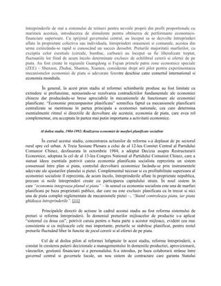 întreprinderile de stat a sistemului de retineri pentru nevoile proprii din profit proportionale cu
marimea acestuia, introducerea de stimulente pentru obtinerea de performante economico-
financiare superioare. Cu sprijinul guvernului central, au început sa se dezvolte întreprinderi
aflate în proprietate colectiva sau individuala, întreprinderi orasenesti si comunale, acestea din
urma extinzându-se rapid si cunoscând un succes deosebit. Preturile majoritatii marfurilor, cu
exceptia celor esentiale (cereale, bumbac, carbune) au început sa fie liberalizate treptat,
fluctuatiile lor fiind de acum încolo determinate exclusiv de echilibrul cererii si ofertei de pe
piata. Au fost create în regiunile Guangdong si Fujian primele patru zone economice speciale
(ZEE) – Shenzen, Zhuhai, Shantou, Xiamen, considerate drept arii pilot pentru experimentarea
mecanismelor economiei de piata si adevarate ferestre deschise catre comertul international si
economia mondiala.
În general, în acest prim stadiu al reformei schimbarile produse au fost limitate ca
extindere si profunzime, nereusindu-se rezolvarea contradictiilor fundamentale ale economiei
chineze dar producându-se brese apreciabile în mecanismele de functionare ale economiei
planificate. “Economie precumpanitor planificata” semnifica faptul ca mecanismele planificarii
centralizate se mentineau în partea principala a economiei nationale, cea care determina
esentialmente ritmul si directiile de dezvoltare ale acesteia; economia de piata, care avea rol
complementar, era acceptata în partea mai putin importanta a activitatii economice.
Al doilea stadiu, 1984-1992: Realizarea economiei de marfuri planificate socialiste
În cursul acestui stadiu, concentrarea actiunilor de reforma s-a deplasat de pe sectorul
rural spre cel urban. A Treia Sesiune Plenara a celui de al 12-lea Comitet Central al Partidului
Comunist Chinez, desfasurata în octombrie 1984, a adoptat Decizia asupra Restructurarii
Economice, adoptata la cel de al 13-lea Congres National al Partidului Comunist Chinez, care a
statuat ideea esentiala potrivit careia economia planificata socialista reprezinta un sistem
consensual între plan si piata, controlul dezvoltarii economice facându-se prin instrumentele
adecvate ale ajustarilor planului si pietei. Complementul necesar si cu profitabilitate superioara al
economiei socialiste îl reprezinta, de acum încolo, întreprinderile aflate în proprietate nepublica,
precum si noile întreprinderi create cu participarea capitalului strain. În noul sistem în
care “economia integreaza planul si piata” – în sensul ca economia socialista este una de marfuri
planificata pe baza proprietatii publice, dar care nu este exclusiv planificata ca în trecut si nici
una de piata complet reglementata de mecanismele pietei –, “Statul controleaza piata, iar piata
ghideaza întreprinderile”. [11]
Principalele directii de actiune în cadrul acestui stadiu au fost reforma sistemului de
preturi si reforma întreprinderii. În domeniul preturilor mijloacelor de productie s-a aplicat
“sistemul cu doua cai”, potrivit caruia pentru o buna parte a acestor mijloace, evident cea mai
consistenta si cu mijloacele cele mai importante, preturile se stabilesc planificat, pentru restul
preturile fluctuând liber în functie de jocul cererii si al ofertei de pe piata.
Cel de al doilea pilon al reformei înfaptuite în acest stadiu, reforma întreprinderii, a
constat în cresterea puterii decizionale a managementului în domeniile productiei, aprovizionarii,
vânzarilor, gestiunii financiare si a personalului. S-a introdus, pe baza colaborarii strânse între
guvernul central si guvernele locale, un nou sistem de contractare care garanta Statului
 