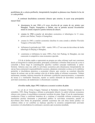 posibilitatea de a colecta profiturile, întreprinderile începând sa plateasca taxe Statului în loc de
a-i ceda profitul.
A continuat deschiderea economiei chineze spre exterior, în acest scop principalele
masuri fiind:
 desemnarea în mai 1984 a 14 orase deschise de pe coasta de est, printre care
Shanghai, Tianjin, Guangzhou si Dalian, care sa permita accesul investitorilor
straini în zonele respective pentru initierea de afaceri;
 crearea în 1984 a zonelor de dezvoltare economica si tehnologica în 11 orase,
printre care Dalian, Tianjin si Guangzhou;
 crearea în 1985 a zonelor economice deschise în zona costala a deltelor Fluviului
Yangtze si Fluviului Perlei;
 înfiintarea în perioada mai 1988 – martie 1991 a 27 noi zone de dezvoltare de înalta
tehnologie în Beijing si Shanghai;
 construirea si înfiintarea în iunie 1990 a Noii Arii Pudong, în Shanghai, cea mai
cunoscuta si competitiva zona economica speciala.
Cel de al doilea stadiu a reprezentat un progres pe calea reformei mult mai consistent
decât cel înregistrat în stadiul precedent, principala coordonata a efortului fiind aceea de a crea si
consolida o bresa larga în constrângerile specifice vechilor concepte traditionale si antire-
formiste. Initierea unui nou suflu în activitatea economica prin dinamizarea întreprinderilor de
stat pe baza contractarii responsabilitatilor acestora, adoptarea sistemului cu doua cai în stabilirea
preturilor si deschiderea puternica a economiei chineze spre exterior au constituit directiile
majore de actiune care au dat continut celui de al doilea stadiu al reformei economice. Trebuie
mentionata, totodata, initierea masurilor de reformare a politicilor macroeconomice, a sistemului
de taxare si a institutiilor financiare, menite sa sustina eforturile de dezvoltare accelerata a
activitatii economice, de modernizare si eficientizare a acesteia.
Al treilea stadiu, dupa 1992: Edificarea economiei socialiste de piata
La cel de al 14-lea Congres National al Partidului Comunist Chinez, desfasurat în
octombrie 1992, Deng Xiaoping a afirmat ca principalul obiectiv în cadrul reformei economice
chineze este crearea si consolidarea economiei socialiste de piata. Dupa 14 ani de experimentari,
conducerea Chinei a confirmat hotarârea de a continua si consolida reforma economica prin
mentinerea pozitiei dominante a proprietatii publice în activitatea economica, paralel cu
dezvoltarea altor forme de proprietate; unitatile economice din cele doua forme juridice vor
colabora strâns si vor contribui cu mijloace specifice la cresterea competitivitatii activitatii
economice si la deschiderea în continuare a acesteia spre economia mondiala.
 