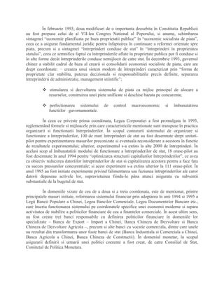 În februarie 1993, doua modificari de o importanta deosebita în Constitutia Republicii
au fost propuse celui de al VII-lea Congres National al Poporului, si anume, schimbarea
sintagmei “economie planificata pe baza proprietatii publice” în “economie socialista de piata”,
ceea ce a asigurat fundamentul juridic pentru înfaptuirea în continuare a reformei orientate spre
piata, precum si a sintagmei “întreprinderi conduse de stat” în “întreprinderi în proprietatea
statului”, ceea ce semnifica faptul ca întreprinderile aflate în proprietate publica pot fi conduse si
în alte forme decât întreprinderile conduse nemijlocit de catre stat. În decembrie 1993, guvernul
chinez a stabilit cadrul de baza al crearii si consolidarii economiei socialiste de piata, care are
drept coordonate: − crearea unui sistem modern de întreprinderi caracterizat prin “forma de
proprietate clar stabilita, puterea decizionala si responsabilitatile precis definite, separarea
întreprinderii de administratie, management stiintific”;
 stimularea si dezvoltarea sistemului de piata ca mijloc principal de alocare a
resurselor, construirea unei piete unificate si deschise bazata pe concurenta;
 perfectionarea sistemului de control macroeconomic si îmbunatatirea
functiilor guvernamentale.
În ceea ce priveste prima coordonata, Legea Corporatiei a fost promulgata în 1993,
reglementând formele si mijloacele prin care caracteristicile mentionate sunt transpuse în practica
organizarii si functionarii întreprinderilor. În scopul conturarii sistemului de organizare si
functionare a întreprinderilor, 100 de mari întreprinderi de stat au fost desemnate drept unitati-
pilot pentru experimentarea masurilor preconizate si eventuala reconsiderare a acestora în functie
de rezultatele experimentului; ulterior, experimentul s-a extins la alte 2000 de întreprinderi. În
acelasi scop al îmbunatatirii modului de functionare a întreprinderilor de stat, 18 orase-pilot au
fost desemnate în anul 1994 pentru “optimizarea structurii capitalurilor întreprinderilor”, ce avea
ca obiectiv reducerea datoriilor întreprinderilor de stat si capitalizarea acestora pentru a face fata
cu succes presiunilor concurentiale; si acest experiment s-a extins ulterior la 111 orase-pilot. În
anul 1995 au fost initiate experimente privind falimentarea sau fuziunea întreprinderilor ale caror
datorii depaseau activele lor, supravietuirea fiindu-le pâna atunci asigurata cu subventii
substantiale de la bugetul de stat.
În domeniile vizate de cea de a doua si a treia coordonata, este de mentionat, printre
principalele masuri initiate, reformarea sistemului financiar prin adoptarea în anii 1994 si 1995 a
Legii Bancii Populare a Chinei, Legea Bancilor Comerciale, Legea Documentelor Bancare etc.,
care înscriu functionarea sistemului pe coordonatele specifice unei economii moderne si separa
activitatea de stabilire a politicilor financiare de cea a finantelor comerciale. În acest ultim sens,
au fost create trei banci responsabile cu definirea politicilor financiare în domeniile lor
specializate – Banca de Export – Import a Chinei, Banca Chineza de Dezvoltare si Banca
Chineza de Dezvoltare Agricola –, precum si alte banci cu vocatie comerciala, dintre care unele
au rezultat din transformarea unor foste banci de stat (Banca Industriala si Comerciala a Chinei,
Banca Agricola a Chinei, Banca Chineza de Constructii). În domeniul monetar, în scopul
asigurarii definirii si urmarii unei politici coerente a fost creat, de catre Consiliul de Stat,
Comitetul de Politica Monetara.
 