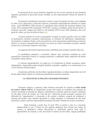 În domeniul fiscal, taxele destinate bugetului de stat au fost separate de cele destinate
bugetelor gestionate de guvernele locale; totodata, au fost experimentate sisteme de transfer al
platilor.
În domeniul schimburilor economice externe, Legea Comertului Exterior a fost adoptata
în 1994, ceea a determinat o adevarata explozie a numarului întreprinderilor înfiintate cu capital
strain – peste 200.000 în 1996, precum si a capitalului strain cumulat din economia chineza, care
a atins 283,4 miliarde USD în perioada 1979-1996. Aceasta a contribuit, alaturi de alti factori, la
cresterea rezervelor valutare ale Chinei la 120 miliarde USD în anul 1996, plasând-o, din acest
punct de vedere, pe locul al doilea în lume.[12]
Trecerea sintetica în revista a principalelor orientari si masuri specifice celor trei stadii
în desfasurarea reformei economice demonstreaza ca eforturile de identificare, fundamentare,
reconsiderare si adoptare finala a celor mai potrivite cai de urmat pentru modernizarea economiei
chineze si cresterea competitivitatii acesteia s-au înscris pe câteva coordonate esentiale, pastrate
consecvent si armonizate treptat tot mai strâns:
a) asigurarea dezvoltarii macroeconomice echilibrate prin strategii si politici adecvate;
b) deschiderea puternica a economiei chineze spre economia mondiala pe calea
intensificarii comertului exterior si a atragerii puternice a capitalului strain, îndeosebi sub forma
investitiilor straine directe;
c) reforma întreprinderilor, în scopul de a le transforma în entitati economice relativ
independente, responsabile pentru propriile profituri si pierderi, capabile sa se restructureze si sa
se dezvolte prin eforturi proprii;
d) aplicarea politicilor de dezvoltare regionala destinate sa reduca disparitatile de nivel
de dezvoltare dintre regiuni si sa întareasca potentialul economic al acestora.
1.4. STRATEGIE SI POLITICI MACROECONOMICE
Economia chineza a cunoscut, dupa initierea procesului de reforma un ritm mediu
de crestere ridicat (9,8%); la înregistrarea acestui ritm mediu au contribuit însa perioade de
crestere accelerata si perioade de reducere semnificativa a ritmului anual de crestere, sintetizate
în cele patru cicluri de crestere tip “stop and go”. Alternanta acestor perioade a generat însa
dificultati de “supraîncalzire” a economiei si de crestere a inflatiei, masurile de combatere a
acestora provocând, catre sfârsitul deceniului 9, ample dezbateri si confruntari de idei între
specialisti, o parte a acestora argumentând necesitatea încetinirii ritmului de crestere economica.
Deng Xiaoping a aratat însa, în anul 1992, ca pentru o tara cu o economie
subdezvoltata ca cea a Chinei nu este indicata adoptarea unor ritmuri mai reduse de
crestere, ci dimpotriva, trebuie iden-tificate si valorificate adecvat toate caile si
oportunitatile de realizare a unei dezvoltari în ritmuri cât mai înalte, singura posibilitate
 