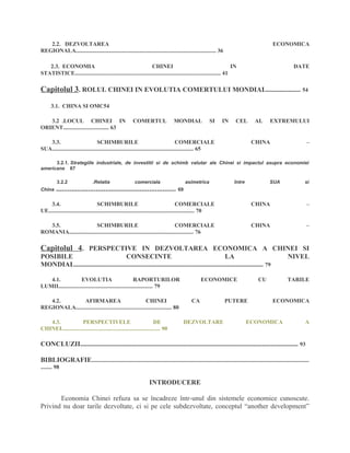 2.2. DEZVOLTAREA ECONOMICA
REGIONALA.................................................................................................. 36
2.3. ECONOMIA CHINEI IN DATE
STATISTICE...................................................................................................... 41
Capitolul 3. ROLUL CHINEI IN EVOLUTIA COMERTULUI MONDIAL.................... 54
3.1. CHINA SI OMC54
3.2 .LOCUL CHINEI IN COMERTUL MONDIAL SI IN CEL AL EXTREMULUI
ORIENT................................ 63
3.3. SCHIMBURILE COMERCIALE CHINA –
SUA................................................................................................... 65
3.2.1. Strategiile industriale, de investitii si de schimb valutar ale Chinei si impactul asupra economiei
americane 67
3.2.2 .Relatia comerciala asimetrica între SUA si
China ............................................................... 69
3.4. SCHIMBURILE COMERCIALE CHINA –
UE...................................................................................................... 70
3.5. SCHIMBURILE COMERCIALE CHINA –
ROMANIA....................................................................................... 76
Capitolul 4. PERSPECTIVE IN DEZVOLTAREA ECONOMICA A CHINEI SI
POSIBILE CONSECINTE LA NIVEL
MONDIAL.............................................................................................................. 79
4.1. EVOLUTIA RAPORTURILOR ECONOMICE CU TARILE
LUMII.................................................................. 79
4.2. AFIRMAREA CHINEI CA PUTERE ECONOMICA
REGIONALA................................................................... 80
4.3. PERSPECTIVELE DE DEZVOLTARE ECONOMICA A
CHINEI..................................................................... 90
CONCLUZII............................................................................................................................... 93
BIBLIOGRAFIE........................................................................................................................................................
........ 98
INTRODUCERE
Economia Chinei refuza sa se încadreze într-unul din sistemele economice cunoscute.
Privind nu doar tarile dezvoltate, ci si pe cele subdezvoltate, conceptul “another development”
 