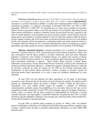 guvernului central în veniturile totale fiscale a crescut în acelasi interval de timp de la 22,0% la
48,8%.
Reforma sistemului de taxe realizata în anul 1994 s-a înscris într-o suita de cicluri de
încordare si de relaxare a politicii fiscale dupa anul 1978. Astfel, controlul“supraîncalzirii”
economiei si a cresterii alarmante a inflatiei s-a realizat prin înasprirea politicii fiscale, în scopul
controlului investitiilor si a reducerii consumului, în perioada 1980-1981, anii 1985 si 1987,
perioadele 1989-1991 si 1995-1997. Pe ansamblu însa, cu toate aceste perioade de încordare,
politica fiscala a guvernului chinez s-a dovedit mai curând a fi una destinsa, fapt ilustrat de mai
multe aspecte semnificative: ponderea veniturilor fiscale ale guvernului din taxe, impozite si alte
surse în venitul national a scazut constant, iar rata de crestere a acestor venituri fiscale a fost mai
redusa decât cea de crestere a venitului national, în unii ani fiind chiar negativa; deficitul fiscal a
fost per manent si ridicat, atât în anii de crestere economica accelerata cât si în cei în care politica
fiscala a fost înasprita; efortul investitional s-a intensificat rapid, rata medie anuala de crestere a
investitiilor fiind una ridicata, de 23%; veniturile individuale au crescut, de asemenea, în masura
apreciabila, rata medie anuala de crestere a salariilor fiind de 16% în perioada 1978-2001[13].
Reforma sistemului financiar a demarat pornindu-se de la situatia de “depresiune
financiara” existenta înainte de 1978, caracterizata prin existenta Bancii Poporului a Chinei care
juca concomitent rolul de banca centrala si de banca comerciala, lipsa unei piete financiare
puternice si dinamice, locul restrâns al finantarii directe. S-a statuat rolul exclusiv al Bancii
Poporului a Chinei de banca centrala si s-a largit semnificativ piata financiara prin înfiintarea de
banci specializate mentionate si anterior – Banca Chinei, Banca Agricola a Chinei, Banca
Industriala si Comerciala a Chinei, Banca Poporului de Constructie, precum si prin înfiintarea de
numeroase institutii financiare nebancare – companii de asigurari, companii financiare, corporatii
de investitii, corporatii de titluri de valoare etc. În 1985 au fost stabilite numeroase piete
interbancare, în anul urmator Banca Poporului a Chinei a început sa efectueze operatii de
rediscount pentru banci specializate si s-a creat o piata de recreditare interbancara la scara
nationala.
În anul 1994 s-au mai înfiintat trei banci specializate cu rol major în dezvoltarea
economica a tarii: Banca de Stat de Dezvoltare (al carei domeniu de creditare îl constituie marile
proiecte de infrastructura), Banca de Export si Import a Chinei si Banca de Dezvoltare a
Agriculturii, care si-au stabilit politici proprii de acordare a creditelor în domeniile
corespunzatoare, preluând aceasta res-ponsabilitate de la cele patru banci de stat care au fost
reorganizate în banci comerciale. În anul 1995 a fost adoptata o lege privind Banca Poporului a
Chinei, careia i s-a întarit rolul de banca centrala cu responsabilitati de stabilizare a cursului
monedei nationale si de supraveghere a institutiilor financiare. Începând din anul 1997, în zonele
economice speciale Shanghai si Shenzen a fost acordat unor numeroase banci straine dreptul de a
efectua afaceri limitate cu moneda nationala.
În anul 1984 s-a înfiintat prima companie pe actiuni, în 1990 si 1991 s-au înfiintat
bursele din Shanghai si Shenzhen, iar la sfârsitul anului 2001existau peste 800 de companii cotate
la bursa, valoarea totala de piata a actiunilor tranzactionate ridicându-se la peste RMB 2000
miliarde yuani.
 