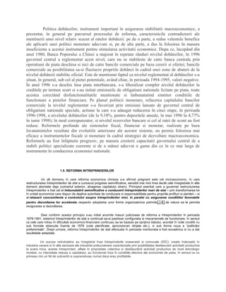 Politica dobânzilor, instrument important în asigurarea stabilitatii macroeconomice, a
prezentat, în general pe parcursul procesului de reforma, caracteristicile contradictorii ale
mentinerii unui nivel relativ scazut al ratelor dobânzii: pe de o parte, a redus valentele benefice
ale aplicarii unei politici monetare adecvate si, pe de alta parte, a dus la folosirea în masura
insuficienta a acestui instrument pentru stimularea activitatii economice. Dupa ce, începând din
anul 1980, Banca Poporului a Chinei a majorat în repetate rânduri nivelul dobânzilor, în 1996
guvernul central a reglementat acest nivel, care nu se stabileste de catre banca centrala prin
operatiuni de piata deschisa si nici de catre bancile comerciale pe baza cererii si ofertei; bancile
comerciale au posibilitatea sa-si fluctueze propriile dobânzi în cadrul unei zone de abateri de la
nivelul dobânzii stabilite oficial. Este de mentionat faptul ca nivelul reglementat al dobânzilor s-a
situat, în general, sub cel al pietei potentiale, având chiar, în perioada 1994-1995, valori negative.
În anul 1996 s-a deschis însa piata interbancara, s-a liberalizat complet nivelul dobânzilor la
creditele pe termen scurt si s-au initiat emisiunile de obligatiuni nationale licitate pe piata, toate
acestea corectând disfunctionalitatile mentionate si îmbunatatind simtitor conditiile de
functionare a pietelor financiare. Pe planul politicii monetare, refacerea capitalului bancilor
comerciale la nivelul reglementat s-a favorizat prin emisiuni lansate de guvernul central de
obligatiuni nationale speciale, actiune la care s-a adaugat reducerea în cinci etape, în perioada
1996-1998, a nivelului dobânzilor (de la 9,18%, pentru depozitele anuale, în mai 1996 la 4,77%
în iunie 1998); în mod corespunzator, si nivelul rezervelor bancare si cel al ratei de scont au fost
reduse. Reformele profunde ale sistemelor fiscal, financiar si monetar, realizate pe baza
învatamintelor rezultate din evolutiile anterioare ale acestor sisteme, au permis folosirea mai
eficace a instrumentelor fiscale si monetare în cadrul strategiei de dezvoltare macroeconomica.
Reformele au fost înfaptuite progresiv, pe masura cresterii capacitatii guvernului central de a
stabili politici specializate coerente si de a mânui adecvat o gama din ce în ce mai larga de
instrumente în conducerea economiei nationale.
1.5. REFORMA INTREPRINDERILOR
Un alt domeniu în care reforma economica chineza s-a afirmat pregnant este cel microeconomic, în care
restructurarea întreprinderilor de stat a cunoscut progrese semnificative, sensibil mai mici însa decât cele înregistrate în alte
domenii abordate deja (comertul exterior, atragerea capitalului strain). Principiul esential care a guvernat restructurarea
întreprinderilor a fost cel al îmbunatatirii semnificative a conducerii întreprinderilor mari de stat – prin transformarea lor
în unitati economice care dispun de deplina autoritate de conducere si responsabilitate pentru propriile profituri si pierderi – si
al relaxarii concomitente a controlului asupra întreprinderilor mici, în paralel cu asigurarea conditiilor favorabile
pentru dezvoltarea lor accelerata, respectiv adoptarea unor forme organizatorice potrivite[14] de natura sa le permita
revigorarea si dezvoltarea.
Desi conform acestui principiu s-au initiat anumite masuri judicioase de reforma a întreprinderilor în perioada
1978-1991, sistemul întreprinderilor de stat a continuat sa-si pastreze configuratia si mecanismele de functionare, în sensul
ca cele care intrau în dificultati economico-financiare continuau sa se bazeze pe sprijinul statului, acordat în noile conditii nu
sub formele obisnuite înainte de 1978 (cote planificate, aprovizionari dirijate etc.), ci sub forma noua a “politicilor
preferentiale”. Drept urmare, reforma întreprinderilor de stat efectuata în perioada mentionata a fost sovaelnica si nu a dat
rezultatele asteptate.
Un succes neîndoielnic au înregistrat însa întreprinderile orasenesti si comunale (IOC), create îndeosebi în
industria usoara si în alte sectoare ale industriei prelucratoare caracterizate prin posibilitatea desfasurarii activitatii productive
la scara mica; aceste întreprinderi, aflate în proprietate colectiva si desfasurând activitati productive de nivel tehnologic
modest, cu intensitate redusa a capitalului, au functionat însa în conditiile efective ale economiei de piata, în sensul ca nu
primeau nici un fel de subventii si supravietuiau numai daca erau profitabile.
 