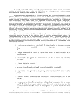 Succesul lor este ilustrat de faptul ca valoarea bruta a productiei industriale realizate de aceste întreprinderi a
crescut de la RMB 49,3 miliarde yuani în 1978 la RMB 5553,7 miliarde yuani în 2002, ponderea lor în valoarea totala a
productiei industriale crescând în aceeasi perioada de la 11,6% la 55,8%.
Privitor la functionarea întreprinderilor de stat, cuvântarea istorica a lui Deng Xiaoping din primavara anului 1992 a
determinat elaborarea unui document programatic care prevedea drept una dintre sarcinile majore ale reformei economice
“îmbunatatirea mecanismului de operare al întreprinderilor si orientarea lor progresiva catre piata”. În iulie 1992 au intrat în
vigoare “Prevederile asupra transformarii mecanismelor operationale ale întreprinderilor industriale de stat”, a caror esenta
consta în transformarea acestor unitati în entitati juridice independente în ceea ce priveste drepturile si obligatiile lor,
orientarea productiei de bunuri si servicii si conducerea lor de catre manageri responsabili deplini pentru profiturile si
pierderile realizate, capabile sa se autodezvolte si autoadapteze potrivit cerintelor competitiei de pe piata. Prevederile
puneau accent pe cerintele îmbunatatirii sistemului de contractare a responsabilitatilor manageriale pentru întreprinderile de
stat, specificau 14 elemente de autonomie manageriala si subliniau necesitatea asigurarii conditiilor corespunzatoare pentru
experimentari privind organizarea si functionarea întreprinderilor pe actiuni. Lipsa definirii clare a drepturilor de proprietate a
determinat însa adâncirea contradictiilor generate de reforma întreprinderilor, evidentiind clar faptul ca aceasta nu se va
putea finaliza cu succes fara rezolvarea corespunzatoare a problemei sale centrale – realizarea schimbarilor institutionale
privind drepturile de proprietate.
S-a mentionat anterior initiativa din februarie 1993 de modificare a Constitutiei tarii în ceea ce priveste
transformarea “economiei planificate pe baza proprietatii publice” în “economie socialista de piata”, precum si a
“întreprinderilor conduse de catre stat” în “întreprinderi aflate în proprietatea statului”. Transformarile mentionate, de
importanta capitala pentru noua filozofie privind desfasurarea activitatii economice, nu au clarificat însa problema drepturilor
de proprietate, lasând în aceasta privinta un spatiu larg pentru interpretari. Reforma întreprinderilor a continuat prin
adoptarea unor reglementari de natura sa asigure îmbunatatirea functionarii întreprinderilor de stat în conditiile pietei, printre
acestea putându-se evidentia:
o transformarea mecanismelor operationale ale întreprinderilor si orientarea puternica
a activitatii acestora spre
piata ;
o reforma sistemului de preturi si a controlului asupra nivelului preturilor prin
transformarea
o mecanismelor de operare ale întreprinderilor de stat si crearea de corporatii
moderne;
o reforma sistemului financiar ;
o reforma sistemului de impozitare în domeniul industrial si commercial;
o reglementarea managementului si supravegherii activelor statului în întreprinderile
de stat
o adâncirea reformei întreprinderilor si îmbunatatirea eficientei întreprinderilor de stat
mijlocii;
o experimentarea sistemului de functionare a întreprinderilor moderne într-un numar
de 100 de intreprinderi de stat mijlocii si mari desemnate în acest scop, precum si a
sistemului de actionariat al statului în trei corporatii ce opereaza la scara nationala
etc.
Ca urmare a acestor masuri s-au pus bazele unui sistem sensibil îmbunatatit de functionare a acestora prin care s-au creat
numeroase întreprinderi mari cu portofolii de activitati multiregionale si multiindustriale si s-au restructurat drepturile de proprietate în
 
