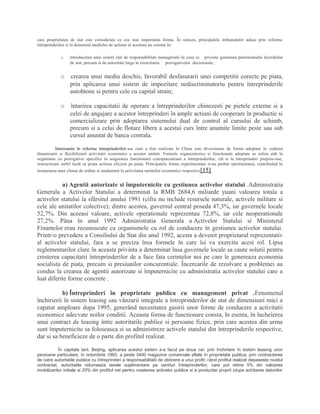 care proprietatea de stat este considerata ca cea mai importanta forma. În sinteza, principalele îmbunatatiri aduse prin reforma
întreprinderilor si în domeniul mediului de actiune al acestora au constat în:
o introducerea unui sistem clar de responsabilitati manageriale în ceea ce priveste gestiunea patrimoniului încredintat
de stat, precum si de autoritate larga în exercitarea prerogativelor decizionale;
o crearea unui mediu deschis, favorabil desfasurarii unei competitii corecte pe piata,
prin aplicarea unui sistem de impozitare nediscriminatoriu pentru întreprinderile
autohtone si pentru cele cu capital strain;
o întarirea capacitatii de operare a întreprinderilor chinezesti pe pietele externe si a
celei de angajare a acestor întreprinderi în ample actiuni de cooperare în productie si
comercializare prin adoptarea sistemului dual de control al cursului de schimb,
precum si a celui de flotare libera a acestui curs între anumite limite peste sau sub
cursul anuntat de banca centrala.
Interesanta în reforma întreprinderilor asa cum a fost realizata în China este diversitatea de forme adoptate în vederea
dinamizarii si flexibilizarii activitatii economice a acestor unitati. Formele organizatorice si functionale adoptate se refera atât la
organisme cu prerogative specifice în asigurarea functionarii corespunzatoare a întreprinderilor, cât si la întreprinderi propriu-zise,
restructurate astfel încât sa poata actiona eficient pe piata. Principalele forme experimentate si-au probat oportunitatea, contribuind la
instaurarea unui climat de ordine si randament în activitatea unitatilor economice respective[15].
a) Agentii autorizate si împuternicite cu gestiunea activelor statului .Administratia
Generala a Activelor Statului a determinat la RMB 2684,6 miliarde yuani valoarea totala a
activelor statului la sfârsitul anului 1991 (cifra nu include resursele naturale, activele militare si
cele ale unitatilor colective); dintre acestea, guvernul central poseda 47,3%, iar guvernele locale
52,7%. Din aceeasi valoare, activele operationale reprezentau 72,8%, iar cele neoperationale
27,2%. Pâna în anul 1992 Administratia Generala a Activelor Statului si Ministerul
Finantelor erau recunoscute ca organismele cu rol de conducere în gestiunea activelor statului.
Printr-o prevedere a Consiliului de Stat din anul 1992, acesta a devenit proprietarul reprezentativ
al activelor statului, fara a se preciza însa formele în care îsi va exercita acest rol. Lipsa
reglementarilor clare în aceasta privinta a determinat însa guvernele locale sa caute solutii pentru
cresterea capacitatii întreprinderilor de a face fata cerintelor noi pe care le genereaza economia
socialista de piata, precum si presiunilor concurentiale. Încercarile de rezolvare a problemei au
condus la crearea de agentii autorizate si împuternicite cu administratia activelor statului care a
luat diferite forme concrete .
b) Întreprinderi în proprietate publica cu management privat .Fenomenul
închirierii în sistem leasing sau vânzarii integrale a întreprinderilor de stat de dimensiuni mici a
capatat amploare dupa 1995, generând necesitatea gasirii unor forme de conducere a activitatii
economice adecvate noilor conditii. Aceasta forma de functionare consta, în esenta, în încheierea
unui contract de leasing între autoritatile publice si persoane fizice, prin care acestea din urma
sunt împuternicite sa foloseasca si sa administreze activele statului din întreprinderile respective,
dar si sa beneficieze de o parte din profitul realizat.
În capitala tarii, Beijing, aplicarea acestui sistem s-a facut pe doua cai: prin închiriere în sistem leasing unor
persoane particulare, în octombrie 1993, a peste 3400 magazine comerciale aflate în proprietate publica; prin contractarea
de catre autoritatile publice cu întreprinderi a responsabilitatii de obtinere a unui profit; când profitul realizat depaseste nivelul
contractat, autoritatile returneaza taxele suplimentare pe venituri întreprinderilor, care pot retine 5% din valoarea
imobilizarilor initiale si 20% din profitul net pentru cresterea activelor publice si a productiei proprii (dupa achitarea datoriilor
 