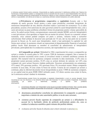 si retinerea acestor fonduri pentru productie, întreprinderile au deplina autonomie în distribuirea profitului net). Sistemul de
functionare a întreprinderilor publice cu management privat s-a dovedit anul de succes în cazul întreprinderilor mici care l-au
adoptat. Extinderea acestuia la întreprinderile de dimensiune mijlocie si mare a generat dezbateri în rândurile oamenilor de
stiinta si a specialistilor, toti raliindu-se la ideea ca o asemenea extindere reclama adoptarea unor politici adecvate.
c) Privatizarea si proprietatea cooperativa a capitalului. Aceasta cale a fost
adoptata de unele guverne locale pentru a pune capat pierderilor crescânde înregistrate de
numeroase întreprinderi de stat, datorita eficientei reduse a activitatii lor economice. Ca si calea
precedenta, aceasta a fost autorizata de catre guvernul central în cazul întreprinderilor mici, cele a
caror privatizare nu pune problema schimbarii formei de proprietate pentru volume apreciabile de
active. În cadrul acestei forme, corespunzatoare cunoscutei metode MEBO, activele întreprinderii
a carei privatizare a fost aprobata se împart într-un numar de actiuni, fiecare cu o anumita valoare
nominala, orice salariat putând cumpara cel putin o actiune, valoarea totala a actiunilor
achizitionate fiind achitata în decursul unei perioade de 5-6 ani, dar nu mai putin de un anumit
procent în fiecare an. În cazul unor întreprinderi, statul a luat participatii la capitalul lor sub
forma unor actiuni, în asemenea situatii un reprezentant al departamentului financiar al autoritatii
publice locale fiind desemnat ca membru al consiliului de administratie al întreprinderii
privatizate, participând deci la conducerea acesteia, dar neposedând nici o actiune.
d) Companiile pe actiuni. Debutând în 1984, experimentul de creare a companiilor pe
actiuni a condus la crearea pâna în 1991 a peste 3200 de asemenea companii, fara a numara în
rândurile acestora societatile mixte create cu investitori straini si unitatile autohtone comune de
operatii. Din numarul total de asemenea companii existente la data mentionata, 11,8% erau cu
proprietari numai persoane juridice, 85,4% erau cu actiuni detinute de salariati, iar 2,8% erau
companii ale caror actiuni fusesera vândute publicului. Structura actionariatului era urmatoarea:
47% statul, 29% persoane juridice, 14% persoane fizice, 9% investitori straini. Dintre companiile
existente la acea data, 34 erau cotate la bursa de actiuni. Crearea de noi companii pe actiuni a
continuat, pâna la sfârsitul deceniului trecut înregistrându-se peste 13000 de asemenea companii,
cu un capital total de peste RMB 20863 miliarde yuani; 122 dintre acestea erau cotate la bursa,
iar 6 emisesera actiuni vândute în strainatate.
Experimentarea acestei forme de proprietate a capitalului întreprinderilor a avut un succes deosebit, forma
dovedindu-se cea mai dinamica si mai eficienta dintre toate cele încercate. În ciuda succeselor înregistrate, functionarea
companiilor pe actiuni a determinat, totodata, si aparitia unor probleme
preocupante:
 concentrarea eforturilor unor întreprinderi numai asupra acumularii imediate de fonduri, fara a acorda atentia
necesara îmbunatatirii mecanismelor de functionare, cu efecte benefice ample pe termen lung;
 desemnarea presedintelui consiliului de administratie în companiile cu participare
majoritara a statului de catre autoritatile publice si nu de catre actionari;
 cresterea poverii fiscale suportate de companiile pe actiuni si a dificultatilor în
accesul lor la facilitatile oferite de politicile preferentiale pentru ele, ceea ce
conduce la reducerea sensibila a partii retinute din profitul obtinut;
 evaluarea activelor facuta în absenta unor criterii rationale si precise[16].
 