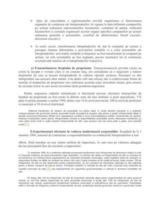  lipsa de concordanta a reglementarilor privind organizarea si functionarea
organelor de conducere ale întreprinderilor, în vigoare la data înfiintarii companiilor
pe actiuni (adunarea reprezentantilor lucratorilor, comitetul de partid, sindicatul
lucratorilor) si cerintele organizarii acestor organe specifice companiilor pe actiuni
(adunarea generala a actionarilor, consiliul de administratie, biroul executiv,
directorul executiv);
 în unele cazuri, transformarea întreprinderilor de stat în companii pe actiuni a
presupus tratarea diferentiata a activitatilor rentabile si a celor nerentabile ale
întreprinderilor: activitatile rentabile si dinamice au fost transformate în companii pe
actiuni, iar cele nerentabile au fost neglijate, povara mentinerii lor în continuare
revenind atât statului cât si întreprinderilor respective.
e) Tranzactionarea dreptului de proprietate. Tranzactionarea,în privinta careia nu
exista la început o viziune clara si un consens larg, era considerata ca o negociere a tuturor
drepturilor de care se bucura întreprinderile în vederea vânzarii acestora, fuzionarii cu alte
întreprinderi sau anexarii altor unitati. Una dintre cele mai eficace dar si controversate forme de
transfer al drepturilor de proprietate este realizarea acestuia catre investitori straini, prin crearea
de societati mixte în care acesti investitori detin ponderea majoritara.
Pentru asigurarea cadrului institutional si functional necesar efectuarii tranzactiilor de
drepturi de proprietate au fost create în diferite zone ale tarii institutii si piete specializate, 174
pâna în prima jumatate a anului 1994, dintre care 14 la nivel provincial, 104 la nivel de prefecturi
si municipii si 56 la nivel districtual.
Sistemul transferului de drepturi de proprietate s-a extins rapid, în ciuda atitudinii precaute si a politicilor
corespunzatoare ale guvernului central, guvernele locale recurgând la aceasta cale pentru a sprijini întreprinderile aflate în
situatie economico-financiara dificila sa-si depaseasca conditia si sa-si îmbunatateasca simtitor mecanismele de operare.
Interesul învestitorilor straini pentru întreprinderile chineze si disponibilitatea autoritatilor pentru efectuarea transferului au
mers pâna acolo încât în unele industrii întreprinderile de vârf, care acopera cea mai mare parte a pietei, sunt societati
mixte[17] .
f) Experimentari efectuate în vederea modernizarii corporatiilor .Începând de la 1
ianuarie 1994, sistemul de contractare a responsabilitatilor cu conducerile întreprinderilor a luat
sfârsit, fiind introdus un nou sistem unificat de impozitare, în care taxa pe valoarea adaugata
devine principalul flux de circulatie a impozitelor.
În noiembrie 1994, la o conferinta nationala consacrata transformarii unor întreprinderi de dimensiuni mijlocii si mari
în corporatii moderne, pe baza prevederilor Legii corporatiei, s-a afirmat clar ideea ca întreprinderile de stat ce urmeaza sa
se transforme vor îmbraca forma organizatorica de corporatie (societate comerciala), unele capatând statut de companii cu
raspundere limitata, iar altele de companii pe actiuni (din care o parte urmeaza sa fie cotate la bursa); drept urmare, 100 de
întreprinderi de stat au fost desemnate pentru experimentare, iar trei companii de importanta nationala au fost selectate
pentru a deveni companii de stat pe actiuni. Principalii investitori în activele de stat ale noilor corporatii erau institutiile de
investitii autorizate de stat[18] sau departamente din organisme guvernamentale cu atributii în domeniul investitiilor de
stat .
Pe lânga cele 100 de întreprinderi de stat de importanta nationala alese pentru experimentare de catre guvernul
central, au mai fost ulterior desemnate de catre guvernele provinciale si locale alte 1700 de întreprinderi de stat de
importanta mai redusa, experimentul transformarii acestora continuând si extinzându-si aria de cuprindere. Diversitatea
cailor si formelor de înfaptuire a reformei întreprinderilor de stat, evidentiaza dorinta guvernului central si a guvernelor locale
 