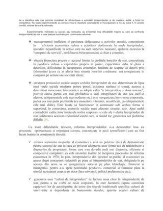 de a identifica cele mai potrivite modalitati de eficientizare a activitatii întreprinderilor si de crestere, astfel, a fortei lor
competitive. Nu toate experimentarile au condus însa la rezultate concludente si încurajatoare si nu au putut fi, în aceste
conditii, extinse la scara nationala.
Experimentarile, încheiate cu succes sau nereusita, au evidentiat însa dificultatile majore cu care se confrunta
întreprinderile de stat si care trebuie rezolvate prin continuarea reformei:
 managementul ineficient si gestiunea defectuoasa a activelor statului, concretizate
în eficienta economica redusa a activitatii desfasurate în unele întreprinderi,
investitii nejustificate în active care nu sunt imperios necesare, apelarea excesiva la
“companii de servicii”, proliferarea birocratismului si chiar a coruptiei;
 situatia financiara precara si accesul limitat la creditele bancilor de stat, concretizate
în ponderea redusa a capitalului propriu în pasive, capacitatea slaba de plata a
datoriilor, dificultatea în recuperarea creantelor, tendinta de scapare de datorii prin
falimentare (ceea ce ar afecta însa situatia bancilor creditoare) sau reorganizare în
companii pe actiuni sau societati mixte;
 cresterea presiunilor sociale asupra vechilor întreprinderi de stat, determinata de lipsa
unei retele sociale moderne pentru pensii, asistenta sanitara si somaj; aceasta a
determinat numeroase întreprinderi sa adopte calea “o întreprindere – doua sisteme”,
potrivit careia partea cea mai profitabila a unei întreprinderi de stat (cu staff-ul
aferent, echipamentele cele mai moderne etc.) este reorganizata într-o noua corporatie,
partea cea mai putin profitabila (cu muncitorii vârstnici, necalificati, cu echipamentele
cele mai slabe), fiind lasata sa functioneze în continuare sub vechea forma si
suportând, în consecinta, costurile sociale mari aferente situatiei sale. Apar astfel
contradictii vadite între interesele noilor corporatii si cele ale v-chilor întreprinderi de
stat, înlaturarea acestora reclamând solutii care, la rândul lor, genereaza noi probleme
dificile[19] .
Cu toate dificultatile relevate, reforma întreprinderilor si-a demonstrat însa cu
prisosinta oportunitatea si orientarea corecta, concretizate în pasii semnificativi care au fost
facuti înainte în urmatoarele directii:
 crearea sectorului ne-public al economiei a avut un puternic efect de demonstratie
pentru sectorul de stat în ceea ce priveste adoptarea unor forme noi de redistribuire a
drepturilor de proprietate, forme care s-au dovedit mult mai dinamice, eficiente si
competitive comparativ cu cele existente înainte de începerea procesului de reforma
economica în 1978; în plus, întreprinderile din sectorul ne-public al economiei au
aparut drept concurenti redutabili pe piata ai întreprinderilor de stat, obligându-le pe
acestea din urma sa se reorganizeze adecvat pe plan tehnologic, financiar si
managerial, pentru a-si spori potentialul productiv, comercial si financiar pâna la
nivelul rezistentei corecte pe piata (fara subventii, politici preferentiale etc.);
 generarea unei “culturi de întreprindere” de factura noua chiar în întreprinderile de
stat, pentru a nu vorbi de noile corporatii, în care lucratorii capata constiinta
capacitatii lor de autodepasire, de iesire din tiparele traditionale specifice culturii de
inactivitate si dependenta de bunavointa statului; aparitia acestei culturi de
 