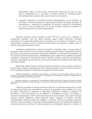 întreprindere explica, în buna masura, performantele superioare ale celei mai mari
parti a corporatiilor noi si con-stituie o premisa deosebit de favorabila pentru
redistribuirea fortei de munca între sectorul de stat si cel ne-public;
 succesele înregistrate în domeniul reformei întreprinderilor au fost facilitate de
dezvoltarea a sectorului bancar, de crearea treptata a pietelor de capital, de actiuni, de
tranzactionare a drepturilor de proprietate, de institutii financiare de intermediere
etc., care au creat un mediu din ce în ce mai favorabil expansiunii economice si
desfasurarii normale a activitatii întreprinderilor.
Reforma economiei chineze începuta în anul 1978 este un proces de o amploare si
complexitate deosebite, care are efecte profunde asupra tuturor domeniilor societatii,
materializate în transformarile radicale care s-au produs si se vor produce în continuare si care
decurg dintr-o conceptie coerenta si flexibila privind obiectivele esentiale ce trebuie atinse si
caile de urmat pentru realizarea acestora.
Amploarea transformarilor antrenate de reforma si înfaptuite pâna în prezent poate fi
apreciata în mod realist daca se tine seama de conditia economiei chineze la începutul procesului
de reforma, care prezenta urmatoarele caracteristici definitorii: un înalt grad de centralizare; un
nivel redus de eficienta (productivitate, profitabilitate) si de competitivitate, amplificat de reculul
semnificativ înregistrat în perioada Revolutiei Culturale; structuri economice dezechilibrate,
anormale, aflate departe de cele specifice unei economii moderne; deschidere foarte redusa spre
economia mondiala.
Obiectivele majore urmarite constant pe parcursul reformei au fost cresterea sustinuta a
productivitatii, ridicarea standardului de viata al întregii populatii si întarirea fortei economice a
tarii în conditiile globalizarii si intensificarii competitiei la nivel mondial.
Reforma întreprinderilor a reprezentat, de asemenea, un domeniu în care schimbarile realizate au fost de
anvergura. Îmbunatatirea mecanismului de functionare a întreprinderilor si confruntarea lor nemijlocita cu rigorile pietei au
fost principalele obiective ale reformei pe acest plan.
Imensitatea teritoriului si a populatiei tarii, marile diferente naturale, economice si culturale între regiunile acesteia
confera politicii de dezvoltare economica regionala un rol primordial în ansamblul politicilor specifice de înfaptuire a reformei
economice.
Tabloul de ansamblu al reformei economice chineze si al realizarilor înregistrate în contul
acesteia prezinta numeroase zone luminoase, sustinute de argumente si date evidente, dar si zone
de umbra, determinate de amploarea si dificultatea demersului conceptual si pragmatic de
identificare a celor mai potrivite cai de înfaptuire a schimbarilor necesare si de aplicare a
masurilor corespunzatoare. Efervescenta generata de procesul de reforma, care a cuprins întreaga
societate chineza ,dezbaterile ample organizate pentru pregatirea si lansarea actiunilor
corespunzatoare diferitelor politici de înfaptuire a reformei, interesul larg pentru progresele
realizate si pentru corectarea eventualelor disfunctionalitati generate de transformarile produse în
activitatea economica constituie tot atâtea argumente care îndreptatesc speranta ca reforma va
 