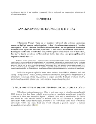 continua cu succes si va împrima economiei chineze atributele de modernitate, dinamism si
eficienta superioara .
CAPITOLUL 2
ANALIZA EVOLUTIEI ECONOMIEI R. P. CHINA
<<Economia Chinei refuza sa se încadreze într-unul din sistemele economice
cunoscute. Privind nu doar tarile dezvoltate, ci si pe cele subdezvoltate, conceptul “another
development” afirma ca scopul final în dezvoltarea unei tari nu este productia si cresterea
economica sau egalizarea PIB-ului pe locuitor, ci satisfacerea trebuintelor social-umane.
Paradigma occidentului industrial nu este potrivita pentru societatile în curs de dezvoltare,
fapt care a dus la aprecierea ca “locomotivele tarilor dezvoltate sunt prea rapide pentru
vagoanele lumii a treia”>>
Realizarea cresterii spectaculoase a fluxului de capitaluri straine spre China a fost posibila prin aplicarea unor politici
preferentiale, în rândul carora cel mai frecvent folosite au fost concesiile si exceptarile de taxare. Astfel, în cazul implantarii
întreprinderilor cu finantare straina în zonele economice speciale si în ariile de experimentare economica rata de impozitare
a profitului este de 15%, iar pentru întreprinderile de înalta tehnologie si pentru cele de export aceeasi rata se reduce la 10%;
în plus, remiterile de profit, importul bunurilor de capital si exportul de produse sunt scutite de taxe, iar noile întreprinderi
beneficiaza de o perioada de gratie de doi ani, dupa care înca trei ani taxa pe venit este redusa la jumatate din cea normala.
Politica de atragere a capitalului strain a fost sustinuta dupa 1989 de adoptarea unei serii
de legi – a impozitarii, a muncii, a managementului schimburilor, a înregistrarii întreprinderilor, a
contractelor economice externe etc., destinate sa asigure un mediu de afaceri favorabil, atractiv,
capabil sa ofere conditii cât mai bune pentru initierea si dezvoltarea afacerilor
2.1. ROLUL INVESTITIILOR STRAINE IN DEZVOLTAREA ECONOMICA A CHINEI
ISD-urile au continuat sa penetreze China in mod perseverent in primul semestru al anului
2005, in acest ritm fiind foarte probabil sa se inregistreze recordurile anului trecut. Investitiile
contractate in prima parte a anului au depasit 35 miliarde $, mai mult cu aproximativ 4.5% fata de
anul trecut. ISD-urile utilizate efectiv au totalizat suma de 13.4 miliarde $ , depasind cu
aproximativ 9.15% sumele de anul trecut. Numarul de noi contractari a scazut putin la 9,305 sau
aproximativ 9.15% mai putin decat anul trecut, indicand o posibila crestere a marimii
proiectelor(vezi tabelul nr. 2.1).[20]
 