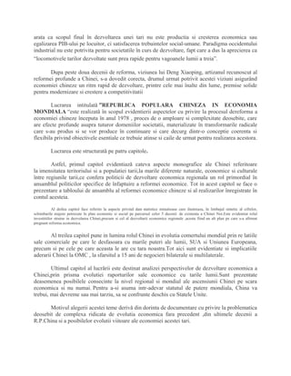 arata ca scopul final în dezvoltarea unei tari nu este productia si cresterea economica sau
egalizarea PIB-ului pe locuitor, ci satisfacerea trebuintelor social-umane. Paradigma occidentului
industrial nu este potrivita pentru societatile în curs de dezvoltare, fapt care a dus la aprecierea ca
“locomotivele tarilor dezvoltate sunt prea rapide pentru vagoanele lumii a treia”.
Dupa peste doua decenii de reforma, viziunea lui Deng Xiaoping, artizanul recunoscut al
reformei profunde a Chinei, s-a dovedit corecta, drumul urmat potrivit acestei viziuni asigurând
economiei chineze un ritm rapid de dezvoltare, printre cele mai înalte din lume, premise solide
pentru modernizare si crestere a competitivitatii
Lucrarea intitulatǎ ”REPUBLICA POPULARA CHINEZA IN ECONOMIA
MONDIALA “este realizatǎ în scopul evidentierii aspectelor cu privire la procesul dereforma a
economiei chineze începuta în anul 1978 , proces de o amploare si complexitate deosebite, care
are efecte profunde asupra tuturor domeniilor societatii, materializate în transformarile radicale
care s-au produs si se vor produce în continuare si care decurg dintr-o conceptie coerenta si
flexibila privind obiectivele esentiale ce trebuie atinse si caile de urmat pentru realizarea acestora.
Lucrarea este structuratǎ pe patru capitole.
Astfel, primul capitol evidentiazǎ cateva aspecte monografice ale Chinei referitoare
la imensitatea teritoriului si a populatiei tarii,la marile diferente naturale, economice si culturale
între regiunile tarii,ce confera politicii de dezvoltare economica regionala un rol primordial în
ansamblul politicilor specifice de înfaptuire a reformei economice. Tot in acest capitol se face o
prezentare a tabloului de ansamblu al reformei economice chineze si al realizarilor înregistrate în
contul acesteia.
Al doilea capitol face referire la aspecte privind date statistice minutioase care ilustreaza, în limbajul sintetic al cifrelor,
schimbarile majore petrecute în plan economic si social pe parcursul celor 5 decenii de existenta a Chinei Noi.Este evidentiat rolul
investitiilor straine in dezvolarea Chinei,precum si cel al dezvoltarii economice regionale ,acesta fiind un alt plan pe care s-a afirmat
pregnant reforma economica.
Al treilea capitol pune in lumina rolul Chinei in evolutia comertului mondial prin re latiile
sale comerciale pe care le desfasoara cu marile puteri ale lumii, SUA si Uniunea Europeana,
precum si pe cele pe care aceasta le are cu tara noastra.Tot aici sunt evidentiate si implicatiile
aderarii Chinei la OMC , la sfarsitul a 15 ani de negocieri bilaterale si multilaterale.
Ultimul capitol al lucrǎrii este destinat analizei perspectivelor de dezvoltare economica a
Chinei,prin prisma evolutiei raporturilor sale economice cu tarile lumii.Sunt prezentate
deasemenea posibilele consecinte la nivel regional si mondial ale ascensiunii Chinei pe scara
economica si nu numai. Pentru a-si asuma intr-adevar statutul de putere mondiala, China va
trebui, mai devreme sau mai tarziu, sa se confrunte deschis cu Statele Unite.
Motivul alegerii acestei teme derivǎ din dorinta de documentare cu privire la problematica
deosebit de complexa ridicata de evolutia economica fara precedent ,din ultimele decenii a
R.P.China si a posibilelor evolutii viitoare ale economiei acestei tari.
 