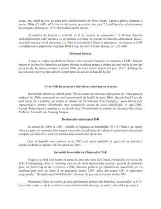 acum, mai rapid pozitia pe piata prin achizitionarea de firme locale ( pentru prima jumatate a
anului 2006 -23 md$= 65% din totalul anului precedent, din care 7,3 mld $pentru achizitionarea
de companii chinezesti=137% din totalul anului trecut).
Activitatea de fuziuni si achizitii va fi in crestere in urmatoarele 12-18 luni datorita
multinationalelor care incearca sa se extinda in China, in special in industria alimentara, alcool,
sectorul financiar si cel electronic [21] Insa si investitiile Chinei in strainatate , au crescut in 2004
( achizitionarea pachetului majoritar IBM Corp. de catre Levano Group, cu 1,75 md$).
Sistemul bancar
Avand in vedere deschiderea Chinei catre sectorul financiar ca membra a OMC, bancile
straine si institutiile financiare au depus eforturi sustinute pentru a obtine cat mai multe actiuni pe
piata locala. In prima jumatate a anului 2006, jucatorii straini importanti gen HSBC Holdings si-
au consolidat pozitia prin achizitii importante de actiuni la bancile locale.
Investitiile in cercetere dezvoltare continua sa creasca
Investitorii straini au stabilit peste 700 de centre de cercetare-dezvoltare in China pana la
mijlocul lui 2006, insumand un total investitional de 4mld$ in iunie 2006. Decizia Intel Corp de
anul trecut de a construi un centru in valoare de 39 milioane $ in Shanghai ( zona libera) este
reprezentativa pentru schimburile intre companiile straine de inalta tehnologie. In sept 2006,
Lucent Tehnologies a anuntat ca va investi inca 70 milioane$ in centrul de cercetare-dezvoltare
Mobility Research din Nanjing Jiangsu.
Dezbaterile subiectului ISD
In cursul lui 2006 si 2007 , dubiile in legatura cu beneficiile ISD in China s-au intarit
odata cu parerile economistilor asupra rezervelor excedentare de valuta si cu presiunile din partea
companiilor chinezesti care cer crearea unui sistem unic de taxare.
Desi dezbaterile vor continua si in 2007 este putin probabil ca guvernul sa actioneze
efectiv in directia limitarii ISD in cursul lui 2007.
Investitii favorabile in Chian-ul de N-E
Dupa ce au fost mult lasate in urma de catre alte zone ale Chinei, provinciile din partea de
N-E- Heilongjiang, Jilin si Liaoning care nu de mult reprezentau cartierul general de industrie
grea, au beneficiat de de o crestere a ISD, datoarte politicii guvernamentale favorabile, ce va
continua mai mult ca sigur si pe parcursul anului 2007. parte din aceste ISD se datoreaza
programului “ Revitalizarea Nord-Estului”, demarat de guvern in toamna anului 200.
Programul ofera un sistem de taxe preferential printre alte beneficii, investorilor in N-E.
(investitorii sunt atrasi si de infrastructura imbunatatita strategic in vederea livrarilor prompte).
 