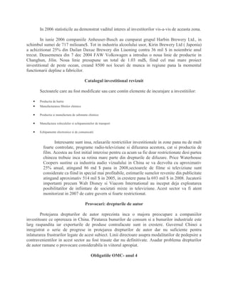 In 2006 statisticile au demonstrat vaditul interes al investitorilor vis-a-vis de aceasta zona.
In iunie 2006 companiile Anheuser-Busch au cumparat grupul Harbin Brewery Ltd., in
schimbul sumei de 717 milioane$. Tot in industria alcoolului usor, Kirin Brewery Ltd ( Japonia)
a achizitionat 25% din Dailan Daxue Brewery din Liaoning contra 36 mil $ in noiembrie anul
trecut. Deasemenea din 7 dec 2004 FAW Volkswagen a introdus o noua linie de productie in
Changhun, Jilin. Noua linie presupune un total de 1.03 md$, fiind cel mai mare proiect
investitional de peste ocean, creand 8500 noi locuri de munca in regiune pana la momentul
functionarii depline a fabricilor.
Catalogul investitional revizuit
Sectoarele care au fost modificate sau care contin elemente de incurajare a investitiilor:
• Productia de hartie
• Manufacturarea fibrelor chimice
• Productia si manufactura de substante chimice
• Manufactura vehiculelor si echipamentelor de transport
• Echipamente electronice si de comunicatii
Interesante sunt insa, relaxarile restrictiilor investitionale in zone pana nu de mult
foarte controlate, programe radio-televiziune si difuzarea acestora, cat si productia de
film. Acestea au fost initial interzise pentru ca acum sa fie doar restrictionate desi partea
chineza trebuie inca sa retina mare parte din drepturile de difuzare. Price Waterhouse
Coopers sustine ca industria audio vizualului in China se va dezvolta cu aproximativ
25% anual, atingand 86 md $ pana in 2008,sectoarele de filme si televiziune sunt
considerate ca fiind in special mai profitabile, estimarile sumelor revenite din publicitate
atingand aproximativ 514 mil $ in 2005, in crestere pana la 693 mil $ in 2008. Jucatorii
importanti precum Walt Disney si Viacom International au inceput deja exploatarea
posibilitatilor de infiintare de societati mixte in televiziune. Acest sector va fi atent
monitorizat in 2007 de catre guvern si foarte restrictionat.
Provocari: drepturile de autor
Protejarea drepturilor de autor reprezinta inca o majora preocupare a companiilor
investitoare ce oprereaza in China. Piratarea bunurilor de consum si a bunurilor industriale este
larg raspandita iar exporturile de produse contrafacute sunt in crestere. Guvernul Chinei a
inregistrat o serie de progrese in protejarea drepturilor de autor dar nu suficiente pentru
inlaturarea frustrarilor legate de acest subiect. Linii directoare asupra modalitatilor de pedepsire a
contravenientilor in acest sector au fost trasate dar nu definitivate. Asadar problema drepturilor
de autor ramane o provocare considerabila in viitorul apropiat.
Obligatiile OMC- anul 4
 