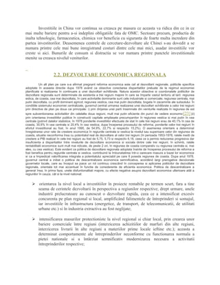 Investitiile in China vor continua sa creasca pe masura ce aceasta va ridica din ce in ce
mai multe bariere pentru a-si indeplini obligatiile fata de OMC. Sectoare precum, productia de
inalta tehnologie, farmaceutica, chimica vor beneficia cu siguranta de foarte multa incredere din
partea investitorilor. Deasemenea centrele de cercetare-dezvoltare ale Chinei s-au dovedit a se
numara printre cele mai bune inregistrand costuri dintre cele mai mici, asadar investitiile vor
creste si aici. Bunurile de consum si distractia se vor numara printre punctele investitionale
menite sa creasca nivelul veniturilor.
2.2. DEZVOLTARE ECONOMICA REGIONALA
Un alt plan pe care s-a afirmat pregnant reforma economica este cel al dezvoltarii regionale, politicile specifice
adoptate în aceasta directie dupa 1978 având ca obiective corectarea disparitatilor preluate de la regimul economiei
planificate si realizarea în continuare a unei dezvoltari echilibrate. Natura acestor obiective si coordonatele politicilor de
dezvoltare regionala sunt determinate de existenta a trei regiuni majore în care se împarte vastul teritoriu al tarii: regiunea
estica, de coasta, cea mai dezvoltata, în care activitatile dominante sunt cele industriale si comerciale; regiunea centrala, mai
putin dezvoltata, cu profil dominant agricol; regiunea vestica, cea mai putin dezvoltata, bogata în zacaminte ale subsolului. În
conditiile sistemului economiei centralizate, guvernul central urmarea realizarea unei dezvoltari echilibrate a celor trei regiuni
prin directive de plan pe doua cai principale: i) prin dirijarea unei parti însemnate din veniturile realizate în regiunea de est
spre subventionarea activitatilor din celelalte doua regiuni, mult mai putin eficiente din punct de vedere economic[23] (ii)
prin orientarea investitiilor publice în constructii capitale amplasate precumpanitor în regiunea vestica si mai putin în cea
centrala (potrivit datelor statistice, în 1978 ponderile investitiilor efectuate de stat în cele trei regiuni erau de 40,1% în cea de
coasta, 30,6% în cea centrala si 20,4% în cea vestica; dupa începerea procesului de reforma, ponderile celor trei regiuni în
efortul investitional au fost, în anul 1995, de 54,9%, 22,7% si respectiv 15,2%). O asemenea orientare a determinat
înregistrarea unor rate de crestere economica în regiunile centrala si vestica la nivelul sau superioare celor din regiunea de
coasta, situatie neconforma însa cu potentialul real de dezvoltare al celor trei regiuni (în perioada 1953-1978, ratele medii de
crestere a PIB realizat în cele trei regiuni au fost de 5,75, 5,73 si respectiv 6,18, ceea ce a permis reducerea progresiva dar
insuficienta a disparitatilor între nivelurile de dezvoltare economica si sociala dintre cele trei regiuni; în schimb, ratele
rentabilitatii economice sunt mult mai ridicate, de peste 2 ori, în regiunea de coasta comparativ cu regiunea centrala si, mai
ales, cu cea vestica). Este evident ca politica de dezvoltare regionala adoptata înainte de începerea procesului de reforma a
fost benefica pentru regiunile centrala si vestica, contribuind la îmbunatatirea într-o oarecare masura a bazei lor economice
si ca a împiedicat valorificarea integrala a potentialului apreciabil pe care îl poseda regiunea de coasta. Dupa anul 1978,
guvernul central a initiat o politica de descentralizare economica semnificativa, acordând largi prerogative decizionale
guvernelor locale, care au început sa joace un rol continuu crescând în conceperea si aplicarea politicilor de dezvoltare
regionala, orientate tot mai accentuat în functie de considerente de eficienta economica. Politica de descentralizare a
generat însa, în prima faza, unele disfuntionalitati majore, cu efecte negative asupra dezvoltarii economice ulterioare atât a
regiunilor în cauza, cât si la nivel national:
 orientarea la nivel local a investitiilor în proiecte rentabile pe termen scurt, fara a tine
seama de cerintele dezvoltarii în perspectiva a regiunilor respective; drept urmare, unele
industrii prelucratoare au cunoscut o dezvoltare rapida, ceea ce a intensificat excesiv
concurenta pe plan regional si local, amplificând falimentele de întreprinderi si somajul,
iar investitiile în infrastructura (energetice, de transport, de telecomunicatii, de utilitati
urbane etc.) si în industria extractiva au fost neglijate;
 intensificarea masurilor protectioniste la nivel regional si chiar local, prin crearea unor
bariere comerciale între regiuni (interzicerea achizitiilor de marfuri din alte regiuni,
interzicerea livrarii în alte regiuni a materiilor prime locale ieftine etc.); aceasta a
determinat comportamente ale întreprinderilor neconforme cu functionarea normala a
pietei nationale si a întârziat semnificativ modernizarea necesara a activitatii
întreprinderilor respective;
 