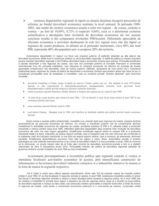  cresterea disparitatilor regionale în raport cu situatia dinaintea începerii procesului de
reforma, pe fondul dezvoltarii economice sustinute la nivel national. În perioada 1980-
2003, rata medie de crestere economica anuala a celor trei regiuni – de coasta, centrala si
vestica – au fost de 10,69%, 8,72% si respectiv 8,68%, ceea ce a determinat cresterea
semnificativa a decalajului între nivelurile de dezvoltare economica ale lor; aceeasi
concluzie rezulta si din compararea nivelurilor PIB/locuitor. Diferentele apreciabile de
eficienta economica a activitatii desfasurate în cele trei regiuni reies clar din faptul ca
regiunea de coasta producea, în ultimul an al perioadei mentionate, circa 60% din total
PIB, reprezenta 40% din populatia tarii si acoperea 20% din teritoriu.
Accentuarea disparitatilor în regiuni s-a facut sub impactul puternic al politicilor adoptate pe alte planuri ale
dezvoltarii economice, aflate însa în conexiune strânsa cu cel al dezvoltarii regionale. O astfel de politica cu impact important
asupra orientarii dezvoltarii regionale a fost Politica deschiderii largi a economiei chineze spre exterior. Principala beneficiara
a acestei deschideri a fost regiunea de coasta, cea care era conectata puternic la circuitele financiare si comerciale
internationale înca din perioada interbelica, care dispunea la începutul procesului de reforma de avantaje de locatie
apreciabile (infrastructuri mai dezvoltate, forta de munca superior calificata, apropierea de mari porturi etc.). Caracterul
preferential pentru regiunea de coasta al politicii de deschidere a economiei chineze spre exterior apare clar daca se iau în
considerare principalele zone de amplasare a investitiilor, care au constituit primele “ferestre deschise” spre economia
mondiala:
• provinciile Guandong si Fujian, situate în partea de sud-est a Chinei, pentru care au fost adoptate în anul 1979 politici
speciale cu titlu experimental în domeniuldescentralizarii managementului economic local, guvernele locale
primindprerogative sporite privind retinerea si alocarea veniturilor financiare;
• zonele economice speciale Shenzhen, Zhuhai, Shantou si Xiamen, din regiunea de est, create în anul 1980;
• 14 orase de pe coasta deschise spre exterior în anul 1984; − 253 de districte si orase de pe coasta incluse în anul 1985 în aria
economica deschisa spre lume;
• zona economica speciala Hainan creata în 1988;
• noul district Pudong – Shanghai creat în 1990, care beneficia de facilitatile stabilite prin politica privind zonele economice
speciale.
Drept urmare a acestei politici preferentiale, investitiile s-au orientat rapid spre regiunea de coasta, aceasta tendinta
accentuându-se pe parcursul procesului de reforma. Ca urmare a impulsului puternic dat de concentrarea efortului
investitional în activitatile economice din regiunea de coasta, ponderea acestora în PIB si în valoarea totala a productiei
industriale a crescut simtitor dupa anul 1980, reflectând adâncirea disparitatilor deja existente între nivelurile de dezvoltare
economica ale celor trei mari regiuni geografice. Amplificarea contributiei regiunii estice la crearea PIB si a productiei
industriale totale s-a facut, îndeosebi, pe seama regiunii centrale, care a înregistrat cele mai mari diminuari ale contributiei ei
la realizarea celor doi indicatori mentionati, si mai putin pe seama regiunii vestice, care a cunoscut, de asemenea, diminuari
sensibile. Amplificarea dezechilibrului economic între cele trei regiuni a indus, firesc, dezechilibre sociale si frustrari
psihologice pe care politicile macroeconomice si de control al dezvoltarii initiate în a doua jumatate a anului 1993 au încercat
sa le diminueze, cu ocazia trasarii celui de al 9-lea plan cincinal de dezvoltare economico-sociala a tarii si a stabilirii
obiectivelor de atins în perspectiva anului 2010. Principalele orientari ale politicii de dezvoltare regionala adoptate de
guvernul central si urmate începând din anul 1994 au fost urmatoarele:
a) orientarea precumpanitoare a investitiilor publice spre regiunile centrala si vestica si
stimularea localizarii activitatilor economice în acestea, prin intensificarea constructiei de
infrastructuri si favorizarea dezvoltarii industriei extractive si a industriilor intensive în resurse si
în forta de munca în regiunile respective.
Pot fi citate în acest sens câteva aspecte semnificative: dintre cele 153 de proiecte majore de investitii publice
initiate în anul 1994, 91 au fost localizate în regiunile centrala si vestica; în anul 1995, localizarea investitiilor publice în active
fixe facuta în favoarea regiunilor centrala si vestica a redus decalajul dintre acestea si regiunea estica, iar în anul 1998 rata
de crestere a investitiilor în primele doua regiuni a depasit-o pe cea din regiunea estica, ceea ce a dovedit ca noua politica
de dezvoltare regionala a început sa dea roade; sub presiunea cresterii apreciabile a costurilor terenurilor si fortei de munca
în regiunea de coasta, unde exista o concentrare economica puternica si o concurenta pe masura, numeroase unitati
 