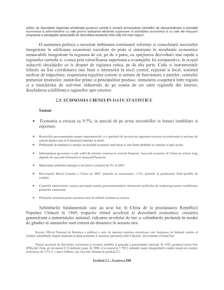 politici de dezvoltare regionala echilibrata guvernul central a urmarit armonizarea cerintelor de descentralizare a activitatii
economice si administrative cu cele privind realizarea eficientei superioare în activitatea economica si cu cele ale reducerii
progresive a decalajelor apreciabile de dezvoltare existente între cele trei mari regiuni.
O asemenea politica a necesitat îmbinarea continuarii reformei si consolidarii succeselor
înregistrate în edificarea economiei socialiste de piata si sintetizate în rezultatele economice
remarcabile înregistrate în regiunea de est, pe de o parte, cu sprijinirea dezvoltarii mai rapide a
regiunilor centrala si vestica prin valorificarea superioara a avantajelor lor comparative, în scopul
reducerii decalajelor ce le despart de regiunea estica, pe de alta parte. Caile si instrumentele
folosite au fost coordonarea mai buna a intereselor la nivel central, regional si local, sistemul
unificat de impozitare, respectarea regulilor corecte si unitare de functionare a pietelor, controlul
preturilor resurselor, materiilor prime si principalelor produse, stimularea cooperarii între regiuni
si a transferului de activitati industriale de pe coasta de est catre regiunile din interior,
deschiderea echilibrata a regiunilor spre exterior.
2.3. ECONOMIA CHINEI IN DATE STATISTICE
Sumar
• Economia a crescut cu 9.5%, in special de pe urma investitiilor in bunuri imobiliare si
exporturi.
• Restrictiile guvernamentale asupra imprumuturilor si a aprobarii de proiecte au ingreunat cresterea investitionala in sectoare de
maxim interes cum ar fi aluminiul,cimentul si otelul.
• Problemele de transport si energie au incetinit economia anul trecut si este foarte probabil sa continue si anul acesta.
• Imbunatatirea guvernarii si alte astfel de reforme continua in sectorul financiar. Succesul economic al Chinei pe termen lung
depinde de succesul reformelor in domeniul financiar.
• Majoritatea analistilor asteapta o incetinire a cresterii de 8% in 2005.
• Previziunile Bancii Centrale a Chinei pe 2007: preturile la consumatori :3.3%, preturile la producatori fiind pasibile de
crestere.
• Controlul administrativ ramane principala unealta guvernamentala(in detrimentul politicilor de marketing) pentru modificarea
politicilor comerciale
• Presiunile monetare pentru ajustarea ratei de schimb continua sa creasca.
Schimbarile fundamentale care au avut loc în China de la proclamarea Republicii
Populare Chineze în 1949, respectiv ritmul accelerat al dezvoltarii economice, cresterea
generalizata a potentialului national, ridicarea nivelului de trai si schimbarile profunde în modul
de gândire al oamenilor sunt extrem de dinamice în aceasta tara.
Recent, Oficiul National de Statistica a publicat o serie de rapoarte statistice minutioase care ilustreaza, în limbajul sintetic al
cifrelor, schimbarile majore petrecute în plan economic si social pe parcursul celor 5 decenii de existenta a Chinei Noi.
Ritmul accelerat de dezvoltare economica si crestere notabila si generala a potentialului national. În 1952, produsul intern brut
(PIB) din China era de numai 67,9 miliarde yuani. În 1998, el a crescut la 7.795,3 miliarde yuani, înregistrând o medie anuala de crestere
economica de 7,7% si o rata a inflatiei, asa cum este ilustrata în graficul 2.1.
Graficul 2.1 – Cresterea PIB
 