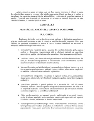 Astazi, nimeni nu poate prevedea unde va duce marsul impetuos al Chinei pe calea
dezvoltarii si daca aceasta isi va regasi rolul mitologic de centru al lumii sau daca se va prabusi in
haosul care i-a marcat de atatea ori istoria. Viitorul Chinei va depinde de gradul de coeziune al
statului. Controlul puterii centrale se intemeiaza pe un concept cultural: important nu este
controlul economic, ci controlul politic si moral.
CAPITOLUL 1
PRIVIRE DE ANSAMBLU ASUPRA ECONOMIEI
R.P. CHINA
Întelegerea de fond a resorturilor, formelor de realizare si finalitatilor acestui proces
urias de transformari înnoitoare pe care le comporta tranzitia sistemului economic chinez este
facilitata de pastrarea permanenta în atentie a câtorva trasaturi definitorii ale societatii si
modelului socio-cultural specifice acestei tari:
 populatia Chinei reprezinta peste o cincime din populatia întregului glob, ceea ce
confera o dimensiune impresionanta atât a efortului national de dezvoltare
economica si sociala, cât si a impactului acestei dezvoltari asupra economiei lumii;
 civilizatia chineza, una dintre cele mai proeminente si mai bine individualizate din
lume, s-a dezvoltat o lunga perioada în conditiile unei izolari considerabile, facilitata
si de barierele fizice ce delimiteaza arealul national;
 interventiile straine, de la colonialismul european la imperialismul japonez, au avut
efecte negative profunde asupra societatii chineze, soldate, printre altele, cu pierderi
teritoriale si cu intensificarea tendintelor regionaliste;
 populatia Chinei este puternic concentrata în regiunile costale, estice, zona centrala
si cea vestica a teritoriului tarii fiind mult mai putin populate, mai aride si mai putin
productive;
 centralizarea puternica a puterii politice de la revolutia din 1949 si crearea
Republicii Populare Chineze si pâna la începutul reformei economice din anul 1978
au imprimat modelului socio-cultural national mentalitati pe care actuala reforma
economica îsi propune sa le modifice fundamental;
 China rurala constituie un segment puternic traditionalist al societatii chineze,
modul de viata a populatiei rurale nesuferind transformari majore nici sub impactul
Revolutiei culturale, nici sub cel al actualei modernizari;
 efortul apreciabil de modernizare pe care l-a antrenat reforma economica a condus
la înregistrarea unor rezultate apreciabile; în acelasi timp, societatea chineza ramâne
precumpanitor rurala, cu un grad limitat de urbanizare si industrializare, concentrate
 