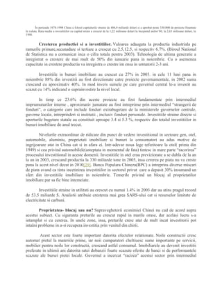 În perioada 1978-1998 China a folosit capitalurile straine de 406,9 miliarde dolari si a aprobat peste 330.000 de proiecte finantate
în valuta. Rata medie a investitiilor cu capital strain a crescut de la 1,22 milioane dolari la începutul anilor’80, la 2,63 milioane dolari, în
1998.
Cresterea productiei si a investitiilor. Valoarea adaugata la productia industriala pe
ramurile primare,secunadare si tertiare a crescut cu 2.5,12.5, si respectiv 6.7%. (Biroul National
de Statistica nu a comunicat inca o cifra totala pentru 2003). Tehnologia de ultima generatie a
inregistrat o crestere de mai mult de 50% din ianuarie pana in noiembrie. Cu o asemenea
capacitate in crestere productia va inregistra o crestre im ensa in urmatorii 2-3 ani.
Investitiile in bunuri imobiliare au crescut cu 27% in 2003. in cele 11 luni pana in
noiembrie 88% din investitii au fost directionate catre proiecte guvernamentale, in 2002 suma
crescand cu aproximativ 40%. In mod invers sumele pe care guvernul central le-a investit au
scazut cu 14% indicand o suprainvestire la nivel local.
In timp ce 23.6% din aceste proiecte au fost fundamentate prin intermediul
imprumuturilor interne , aproximativ jumatate au fost intreprinse prin intermediul “strangerii de
fonduri”, o categorie care include fonduri extrabugetare de la ministerele guvernelor centrale,
guverne locale, intreprinderi si institutii , inclusiv fonduri personale. Investitiile straine directe si
aporturile bugetare statale au constituit aproape 3.4 si 5.3 %, respectiv din totalul investitiilor in
bunuri imobiliare de anul trecut.
Nivelurile extraordinar de ridicate din punct de vedere investitional in sectoare gen, otel,
automobile, aluminiu, proprietati imobiliare si bunuri la consumatori au adus motive de
ingrijoarare atat in China cat si in afara ei. Intr-adevar noua lege referitoare la otel( prima din
1949) si cea privind automobilele(asteptata in momentul de fata) tintesc in mare parte “racorirea”
procesului investitional in aceste domenii. Investitiile in otel erau previzionate a se dubla de la an
la an in 2003, crescand productia la 330 miliarde tone in 2005, insa cererea pe piata nu va creste
pana la acest nivel decat in 2010[29]. Banca Populara Chineza(BPC) a intreprins diverse miscari
de piata avand ca tinta incetinirea investitiilor in sectorul privat care a depasit 30% insumand un
sfert din investitiile imobiliare in noiembrie. Temerile privind un blocaj al proprietatilor
imobiliare par sa fie bine intemeiate.
Investitiile straine in utilitati au crescut cu numai 1.4% in 2003 dar au atins pragul record
de 53.5 miliarde $. Analistii atribuie cresterea mai grea SARS-ului cat si resurselor limitate de
electricitate si carbuni.
Proprietatea- blocaj sau nu? Supraveghetorii econimiei Chinei nu cad de acord aupra
acestui subiect. Cu siguranta preturile au crescut rapid in marile orase, dar acelasi lucru s-a
intamplat si cu cererea. In unele zone, insa, preturile cresc atat de mult incat investitorii pot
intalni probleme in a-si recupera investitia prin venitul din chirii.
Acest sector este foarte important datorita efectelor relationate. Noile constructii cresc
automat pretul la materiile prime, iar noii cumparatori cheltiuesc sume importante pe servicii,
mobilier pentru noile lor constructii, crescand astfel consumul. Imobiliarele au devenit investitii
preferate in ultimii ani datorita ratei dobanzii foarte scazute oferite de banci si de performantele
scazute ale bursei pietei locale. Guvernul a incercat “racirea” acestui sector prin intermediul
 