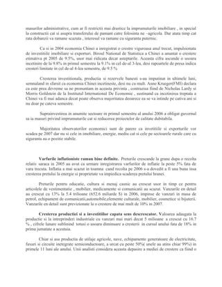 masurilor administrative, cum ar fi restrictii mai drastice la imprumuturile imobiliare , in special
la constructii cat si asupra transferului de pamant catre folosinta ne –agricola. Dar atata timp cat
rata dobanzii va ramane scazuta , interesul va ramane cu siguranta puternic.
Ca si in 2004 economia Chinei a inregistrat o crestre viguroasa anul trecut, impulsionata
de investitiile imobiliare si exporturi. Biroul National de Statistica a Chinei a anuntat o crestere
etimativa pt 2005 de 9.5%, usor mai ridicata decat asteptarile. Aceasta cifra ascunde o usoara
incetinire de la 9.8% in primul semestru la 9.1% in cel de-al 3-lea, desi rapoartele de presa indica
cresteri limitate in cel de-al 4-lea semestru, de 9.5 %
Cresterea investitionala, productia si rezervele banesti s-au imputinat in ultimele luni,
semnaland in sfarsit ca economia Chinei incetineste, desi nu cu mult. Anne Krueger(FMI) declara
ca este prea devreme sa ne pronuntam in aceasta privinta , contrazisa fiind de Nicholas Lardy si
Morris Goldstein de la Institutul International De Economie , sustinand ca incetinirea treptata a
Chinei va fi mai adanca decat poate observa majoritatea deoarece ea se va intinde pe cativa ani si
nu doar pe cateva semestre.
Suprainvestirea in anumite sectoare in primul semestru al anului 2006 a obligat guvernul
sa ia masuri privind imprumuturile cat si reducerea proiectelor de calitate dubitabila.
Majoritatea observatorilor economici sunt de parere ca invetitiile si exporturile vor
scadea pe 2007 dar nu si cele in imobiliare, energie, mediu cat si cele pe sectoarele rurale care cu
siguranta au o pozitie stabile.
Varfurile inflationiste raman bine definite. Preturile crescande la grane dupa o recolta
relativ saraca in 2005 au avut ca urmare inregistrarea varfurilor de inflatie la peste 5% fata de
vara trecuta. Inflatia a mai scazut in toamna cand recolta pe 2006 s-a dovedit a fi una buna insa
cresterea pretului la energie si proprietate va impiedica scaderea pretului hranei.
Preturile pentru educatie, cultura si menaj casnic au crescut usor in timp ce pentru
articolele de vestimentatie , mobilier, medicamente si comunicatii au scazut. Vanzarile en detail
au crescut cu 13% la 5.4 trilioane (652.6 miliarde $) in 2006, impinse de vanzari in masa de
petrol, echipament de comunicatii,automobile,elemente culturale, mobilier, cosmetice si bijuterii.
Vanzarile en detail sunt previzionate la o crestere de mai mult de 10% in 2007.
Cresterea productiei si a investitiilor capata sens descrescator. Valoarea adaugata la
productie si la intreprinderi industriale cu vanzari mai mari decat 5 milioane a crescut cu 16.7
% , cifrele lunare sublinind totusi o usoara diminuare a cresterii in cursul anului fata de 18% in
prima jumatate a acestuia.
Chiar si asa productia de utilaje agricole, nave, echipamente generatoare de electricitate,
faxuri si circuite inetegrate semiconductoare, a urcat cu peste 50%( unele au atins chiar 99%) in
primele 11 luni ale anului. Unii analisti considera aceasta depasire a mediei de crestere ca fiind o
 