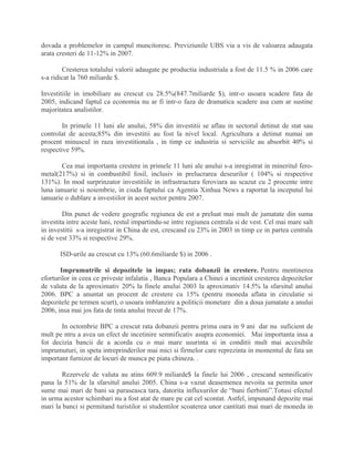 dovada a problemelor in campul muncitoresc. Previziunile UBS via a vis de valoarea adaugata
arata cresteri de 11-12% in 2007.
Cresterea totalului valorii adaugate pe productia industriala a fost de 11.5 % in 2006 care
s-a ridicat la 760 miliarde $.
Investitiile in imobiliare au crescut cu 28.5%(847.7miliarde $), intr-o usoara scadere fata de
2005, indicand faptul ca economia nu ar fi intr-o faza de dramatica scadere asa cum ar sustine
majoritatea analistilor.
In primele 11 luni ale anului, 58% din investitii se aflau in sectorul detinut de stat sau
controlat de acesta;85% din investitii au fost la nivel local. Agricultura a detinut numai un
procent minuscul in raza investitionala , in timp ce industria si serviciile au absorbit 40% si
respective 59%.
Cea mai importanta crestere in primele 11 luni ale anului s-a inregistrat in mineritul fero-
metal(217%) si in combustibil fosil, inclusiv in prelucrarea deseurilor ( 104% si respective
131%). In mod surprinzator investitiile in infrastructura feroviara au scazut cu 2 procente intre
luna ianuarie si noiembrie, in ciuda faptului ca Agentia Xinhua News a raportat la inceputul lui
ianuarie o dublare a investiilor in acest sector pentru 2007.
Din punct de vedere geografic regiunea de est a preluat mai mult de jumatate din suma
investita intre aceste luni, restul impartindu-se intre regiunea centrala si de vest. Cel mai mare salt
in investitii s-a inregistrat in China de est, crescand cu 23% in 2003 in timp ce in partea centrala
si de vest 33% si respective 29%.
ISD-urile au crescut cu 13% (60.6miliarde $) in 2006 .
Imprumutrile si depozitele in impas; rata dobanzii in crestere. Pentru mentinerea
eforturilor in ceea ce priveste infalatia , Banca Populara a Chinei a incetinit cresterea depozitelor
de valuta de la aproximativ 20% la finele anului 2003 la aproximativ 14.5% la sfarsitul anului
2006. BPC a anuntat un procent de crestere cu 15% (pentru moneda aflata in circulatie si
depozitele pe termen scurt), o usoara imblanzire a politicii monetare din a doua jumatate a anului
2006, insa mai jos fata de tinta anului trecut de 17%.
In octombrie BPC a crescut rata dobanzii pentru prima oara in 9 ani dar nu suficient de
mult pe ntru a avea un efect de incetinire semnificativ asupra economiei. Mai importanta insa a
fot decizia bancii de a acorda cu o mai mare usurinta si in conditii mult mai accesibile
imprumuturi, in speta intreprinderilor mai mici si firmelor care reprezinta in momentul de fata un
important furnizor de locuri de munca pe piata chineza. .
Rezervele de valuta au atins 609.9 miliarde$ la finele lui 2006 , crescand semnificativ
pana la 51% de la sfarsitul anului 2005. China s-a vazut deasemenea nevoita sa permita unor
sume mai mari de bani sa paraseasca tara, datorita influxurilor de “bani fierbinti”.Totusi efectul
in urma acestor schimbari nu a fost atat de mare pe cat cel scontat. Astfel, impunand depozite mai
mari la banci si permitand turistilor si studentilor scoaterea unor cantitati mai mari de moneda in
 