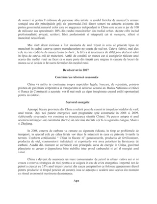 de someri si pentru 9 milioane de personae abia intrate in randul fortelor de munca.Ca urmare
somajul una din principalele griji alr guvernului.Unii dintre someri nu asteapta asistenta din
partea guvernului:numarul celor care se angajeaza independent in China este acum in jur de 100
de milioane sau aproximativ 40% din randul muncitorilor din mediul urban. Aceste cifre includ
profesionalisti( avocati, scriitori, liber profesionisti si interpreti) cat si menajere, zilieri si
muncitori necalificati.
Mai mult decat curioasa a fost anomalia de anul trecut in ceea ce priveste lipsa de
muncitori in cadrul catorva centre manufacturiere pe coasta de sud-est. Cateva fabrici, mai ales
cele in care coditiile de munca lasau de dorit , la fel ca si salarizarea de altfel,s-au declarat subit
in lipsa de cateva mii de muncitori. Astfel de conditii de munca cat si castigurile ridicate anul
acesta din mediul rural au facut ca o mare parte din tinerii care migrau in cautare de locuri de
munca sa se decida in favoarea fermelor din mediul rural.
De observat in 2007
Continuarea reformei economice
China va milita in continuare asupra aspectelor legale, bancare, de securitate, printr-o
politica de guvernare corporativa si transparenta in decursul aceatui an. Banca Nationala a Chinei
si Banca de Constructii a acesteia vor fi mai mult ca sigur inregistrate creand astfel oportunitati
pentru investitori.
Sectorul energetic
Aproape fiecare provincie din China a suferit pene de curent in timpul perioadelor de varf,
anul trecut. Desi noi puncte energetice sunt programate spre constructie in 2008 si 2009,
slabiciunile structurale vor continua sa inrautateasca situatia Chinei. Ne putem astepta si anul
acesta la intreruperi ale curentului electric iar cele mai afectate vor fi cu siguranta Jiangsu, Shanxi
si Zhejiang.
In 2008, cererea de carbune va ramane cu siguranta ridicata, in timp ce problemele de
tranpport, in special cele pe calea ferata vor duce la intarzieri in ceea ce priveste livrarile la
termen. Conform cotidianului “ China in fiecare zi” generatoarele, productia de fertilizatoare,
productia de otel, consumatorii individuali si exporturile vor avea prioritate in furnizarea de
carbuni. Asadar din moment ce carbunele este principala sursa de energie in China, guvernul
planuieste sa creeze o dependenta bine stabilita intre pretul carbunelui si cel al energiei anul
viitor.
China a devenit de asemenea un mare consummator de petrol in ultimii cativa ani si isi
creaza o rezerva strategica de titei pentru a se asigura in caz de criza energetica. Importul net de
petrol a crescut cu 35% anul trecut ( partial din cauza companiilor ce folosesc generatoare diesel
pentru productie in timpul penelor de curent), insa se asteapta o scadere anul acesta din moment
ce ritmul economiei incetineste deasemenea.
Apa
 