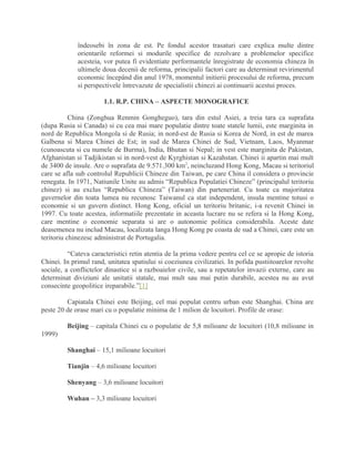 îndeosebi în zona de est. Pe fondul acestor trasaturi care explica multe dintre
orientarile reformei si modurile specifice de rezolvare a problemelor specifice
acesteia, vor putea fi evidentiate performantele înregistrate de economia chineza în
ultimele doua decenii de reforma, principalii factori care au determinat revirimentul
economic începând din anul 1978, momentul initierii procesului de reforma, precum
si perspectivele întrevazute de specialistii chinezi ai continuarii acestui proces.
1.1. R.P. CHINA – ASPECTE MONOGRAFICE
China (Zonghua Renmin Gongheguo), tara din estul Asiei, a treia tara ca suprafata
(dupa Rusia si Canada) si cu cea mai mare populatie dintre toate statele lumii, este marginita in
nord de Republica Mongola si de Rusia; in nord-est de Rusia si Korea de Nord, in est de marea
Galbena si Marea Chinei de Est; in sud de Marea Chinei de Sud, Vietnam, Laos, Myanmar
(cunoascuta si cu numele de Burma), India, Bhutan si Nepal; in vest este marginita de Pakistan,
Afghanistan si Tadjikistan si in nord-vest de Kyrghistan si Kazahstan. Chinei ii apartin mai mult
de 3400 de insule. Are o suprafata de 9.571.300 km2
, neincluzand Hong Kong, Macau si teritoriul
care se afla sub controlul Republicii Chineze din Taiwan, pe care China il considera o provincie
renegata. In 1971, Natiunile Unite au admis “Republica Populatiei Chineze” (principalul teritoriu
chinez) si au exclus “Republica Chineza” (Taiwan) din parteneriat. Cu toate ca majoritatea
guvernelor din toata lumea nu recunosc Taiwanul ca stat independent, insula mentine totusi o
economie si un guvern distinct. Hong Kong, oficial un teritoriu britanic, i-a revenit Chinei in
1997. Cu toate acestea, informatiile prezentate in aceasta lucrare nu se refera si la Hong Kong,
care mentine o economie separata si are o autonomie politica considerabila. Aceste date
deasemenea nu includ Macau, localizata langa Hong Kong pe coasta de sud a Chinei, care este un
teritoriu chinezesc administrat de Portugalia.
“Cateva caracteristici retin atentia de la prima vedere pentru cel ce se apropie de istoria
Chinei. In primul rand, unitatea spatiului si coeziunea civilizatiei. In pofida pustiitoarelor revolte
sociale, a conflictelor dinastice si a razboaielor civile, sau a repetatelor invazii externe, care au
determinat diviziuni ale unitatii statale, mai mult sau mai putin durabile, acestea nu au avut
consecinte geopolitice ireparabile.”[1]
Capiatala Chinei este Beijing, cel mai populat centru urban este Shanghai. China are
peste 20 de orase mari cu o populatie minima de 1 milion de locuitori. Profile de orase:
Beijing – capitala Chinei cu o populatie de 5,8 milioane de locuitori (10,8 milioane in
1999)
Shanghai – 15,1 milioane locuitori
Tianjin – 4,6 milioane locuitori
Shenyang – 3,6 milioane locuitori
Wuhan – 3,3 milioane locuitori
 