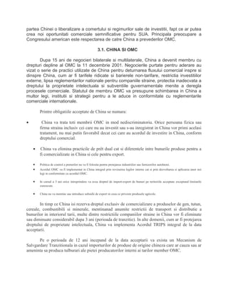 partea Chinei o liberalizare a comertului si regimurilor sale de investitii, fapt ce ar putea
crea noi oportunitati comerciale semnificative pentru SUA. Principala preocupare a
Congresului american este respectarea de catre China a prevederilor OMC.
3.1. CHINA SI OMC
Dupa 15 ani de negocieri bilaterale si multilaterale, China a devenit membru cu
drepturi depline al OMC la 11 decembrie 2001. Negocierile purtate pentru aderare au
vizat o serie de practici utilizate de China pentru deturnarea fluxului comercial inspre si
dinspre China, cum ar fi tarifele ridicate si barierele non-tarifare, restrictia investitiilor
externe, lipsa reglementarilor nationale pentru companiile straine, protectia inadecvata a
dreptului la proprietate intelectuala si subventiile guvernamentale menite a deregla
procesele comerciale. Statutul de membru OMC va presupune schimbarea in China a
multor legi, institutii si strategii pentru a le aduce in conformitate cu reglementarile
comerciale internationale.
Printre obligatiile acceptate de China se numara:
• China va trata toti membrii OMC in mod nediscriminatoriu. Orice persoana fizica sau
firma straina inclusiv cei care nu au investit sau s-au inregistrat in China vor primi acelasi
tratament, nu mai putin favorabil decat cei care au acordul de investire in China, conform
dreptului comercial.
• China va elimina practicile de prêt dual cat si diferentele intre bunurile produse pentru a
fi comercializate in China si cele pentru export.
• Politica de control a preturilor nu va fi folosita pentru protejarea industriilor sau furnizorilor autohtoni.
• Acordul OMC va fi implementat in China integral prin revizuirea legilor interne cat si prin dezvoltarea si aplicarea unor noi
legi in conformitate cu acordul OMC.
• In cursul a 3 ani orice intreprindere va avea dreptul de import-export de bunuri pe teritoriile acceptate exceptand limitarile
cunoscute.
• China nu va mentine sau introduce subsidii de export in ceea ce priveste produsele agricole.
In timp ce China isi rezerva dreptul exclusiv de comercializare a produselor de gen, tutun,
cereale, combustibili si minerale, mentinanad anumite restrictii de transport si distributie a
bunurilor in interiorul tarii, multe dintre restrictiile companiilor straine in China vor fi eliminate
sau diminuate considerabil dupa 3 ani (perioada de tranzitie). In alte domenii, cum ar fi protejarea
dreptului de proprietate intelectuala, China va implementa Acordul TRIPS integral de la data
acceptarii.
Pe o perioada de 12 ani incepand de la data acceptarii va exista un Mecanism de
Salvgardare Tranzitionala in cazul importurilor de produse de origine chineza care ar cauza sau ar
ameninta sa produca tulburari ale pietei producatorilor interni ai tarilor member OMC.
 