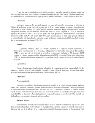 Pe de alta parte interdictiile, restrictiile cantitative sau alte masuri mentinute impotriva
importurilor din China, intr-o maniera neconcordanta cu acordul OMC vor fi eliminate sau tratate
in concordanta cu termenii mutuali ai programelor specificati in anexa Protocolului de Aderare.
1.Bunurile
Incheierea negocierilor privind accesul pe piata al bunurilor reprezinta o obligatie a
Chinei de a elimina treptat barierele comerciale si de a extinde accesul pe piata a bunurilor din
tari straine. China a intezis orice tarif pentru bunurile importate. Dupa implementarea tuturor
obligatiilor asumate ,nivelul tarifului mediu al Chinei va scade cu pana la 15 % la produsele
agricole. Nivelul este intre 0 si 65 % cu medii mai mari pt cereale. Pentru bunurile industriale
tariful va scadea cu 8.9% intr-o raza de 0-47%, cele mai mari rate de tarif fiind aplicata filmelor
si automobilelor cat si produselor aferente. Unele tarife sunt eliminate din 2006, iar altele reduse
dar in nici un caz mai tarziu de 2010.[32]
Textile
Conform aderarii China va deveni membra a Acordului asupra Textilelor si
Articolelor Vestimentare si va fi supusa obligatiilor si drepturilor respective. Pt membrii
OMC in ceea ce priveste textilele si articolele vestimentare incheiat la 31 decemrie 2004
ramane in viguare Mecanismul de Salvgadare pana in 2008, permitand Guvernului Membrilor
OMC sa actineze in sistarea importurilor de produse textile chinezesti in cazul unor tulburari
de piata.
Agricultura
China a fost de accord cu limitarile subsidiilor la productia Agricola cu pana la 8.5% din
valoarea iesirilor ( art 6.4 din Acordul Agricol). China a fost de asemenea de acord sa aplice
aceleasi limite subsidiilor prevazute la art 6.2 din Acordul Agricol
2.Serviciile
Telecomunicatii
Dupa aderarea Chinei, furnizorilor straini de servicii li se va permite crearea de societati
mixte ,fara restrictii cantitative privind furnizarea serviciilor in diverse orase. Investitorii straini
in societatile mixte nu vor reprezenta mai mult de 25%. In decurs de un an de la aderare zonele
vor fi extinse pentr acoperirea altor orase iar investitiile straine nu vor trebui sa depaseasca mai
mult de 35%. In decursul a 3 ani de la aderare investitiile straine nu vor depasi 49%. Dupa 5 ani
de la aderare nu vor mai exista restrictii geografice.
Sistemul bancar
Dupa aderare, institutiilor financiare straine li se va permite sa furnizeze servicii in China
fara restrictii clientelare pentru afaceri in moneda straina. Pentru afaceri in moneda nationala in
decursul a 2 ani de la aderare li se va permite institutiilor financiare straine sa furnizeze servicii
 