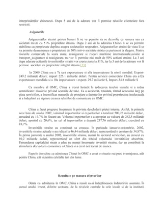 intreprinderilor chinezesti. Dupa 5 ani de la aderare vor fi permise relatiile clientelare fara
restrictii.
Asigurarile
Asiguratorilor straini pentru bunuri li se va permite sa se dezvolte ca ramura sau ca
societati mixte cu 51% proprietate straina. Dupa 2 ani de la aderarea Chinei li se va permite
stabilirea cu proprietate deplina asupra societatilor respective. Asiguratorilor straini de viata li se
va permite deasemenea o proprietate de 50% intr-o societate mixta cu parteneri la alegere. Pentru
riscurile comerciale la scara mare, reasigurare si riscuri maritime internationale,aviatie si
transport_asiguarare si reasigurare, nu vor fi permise mai mult de 50% actiuni straine. La 3 ani
dupa aderare actiunile investitorilor straini vor creste pana la 51%, iar la 5 ani de la aderare vor fi
permise societati cu proprietate integral straina.[33]
In 2000 China era a 7a tara exportatoare si a8a importatoare la nivel mondial. Export-
249.2 miliarde dolari; import 225.1 miliarde dolari. Pentru servicii comerciale China era a12a
exportatoare mondiala si a 10a importatoare : export- 29.7 miliarde $, Import-34.8 miliarde $
Ca membru al OMC, China a trecut hotarât la reducerea taxelor vamale si a redus
semnificativ masurile privind scutirile de taxe. Ea a accelerat, totodata, ritmul accesului larg pe
piata serviciilor, a intensificat masurile de protejare a drepturilor privind proprietatea intelectuala
si a îndeplinit cu rigoare crearea relatiilor de comunicare cu OMC.
China a facut progrese însemnate în privinta deschiderii pietei interne. Astfel, în primele
zece luni ale anului 2002, volumul importurilor si exporturilor a totalizat 500,26 miliarde dolari,
crescând cu 19,7% în fiecare an. Volumul exporturilor s-a apropiat ca valoare de 262,5 miliarde
dolari, sporind cu 20,6%, iar cel al importurilor a depasit 237,76 miliarde dolari, crescând cu
18,7%.
Investitiile straine au continuat sa creasca. În perioada ianuarie-octombrie, 2002,
investitiile straine actuale s-au ridicat la 46,44 miliarde dolari, reprezentând o crestere de 34,87%.
În prima jumatate a anului 2002, investitiile straine, numai în sectorul serviciilor, au crescut cu
10,2 miliarde dolari, reprezentând un sfert din totalul volumului investitiilor absorbite.
Patrunderea capitalului strain a adus nu numai însemnate investitii straine, dar au contribuit la
stimularea dezvoltarii economice a Chinei si a creat noi locuri de munca.
Faptele dovedesc ca admiterea Chinei în OMC a creat o situatie reciproc avantajoasa, atât
pentru China, cât si pentru celelalte tari din lume.
Rezultate pe masura eforturilor
Odata cu admiterea în OMC, China a reusit sa-si îndeplineasca îndatoririle asumate. În
cursul anului trecut, diferite sectoare, de la nivelele centrale la cele locale si de la institutii
 