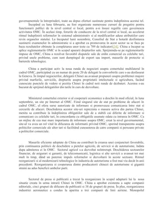 guvernamentale la întreprinderi, toate au depus eforturi sustinute pentru îndeplinirea acestui tel.
Începând cu luna februarie, au fost organizate numeroase cursuri de pregatire pentru
functionarii publici de la nivel central si local, pentru a-si însusi regulile care guverneaza
activitatea OMC. În acelasi timp, forurile de conducere de la nivel central si local, au accelerat
ritmul îndeplinirii reformelor în sistemul administrativ si al modificarilor aduse atributiilor care
revin organelor statului. La începutul lunii noiembrie, Consiliul de Stat a hotarât desfiintarea
sustinerii examenelor în administratie si a aprobat ca promovarea în acest sector sa se faca pe
baza rezultatelor obtinute la completarea unor teste cu 789 de indicatori[34]. China a început sa
aplice reglementarile OMC si în scopul apararii drepturilor sale. Sprijinindu-se pe reglementarile
impuse de OMC, China a rezolvat favorabil disputele sale de ordin comercial cu celelalte tari,
privind unele probleme, cum sunt dumpingul de export sau import, masurile de protectie si
barierele tehnologice.
China a participat activ la noua runda de negocieri asupra comertului multilateral în
cadrul OMC, participând cu un numar de peste 20 de delegati la convorbirile care s-au desfasurat
la Geneva. În timpul negocierilor, delegatii Chinei au avansat propuneri asupra problemei majore
privind marfurile, serviciile, drepturile asupra proprietatii intelectuale si agricultura, facând
cunoscute punctele de vedere si pozitia Chinei în cadrul noii runde de dezbateri. Acestea s-au
bucurat de sprijinul delegatiilor din tarile în curs de dezvoltare.
Ministerul comertului exterior si al cooperarii economice a deschis în mod oficial, în luna
septembrie, un site pe Internet al OMC. Fiind singurul site de stat pe probleme de afaceri în
cadrul OMC, el ofera surse autorizate de informare si promoveaza comunicarea între stat si
cercurile de afaceri. Deschiderea acestor site-uri reprezinta o masura activa din partea Chinei,
menita sa contribuie la îndeplinirea obligatiilor sale de a stabili cai diferite de informare si
comunicare cu celelalte tari, în concordanta cu obligatiile asumate odata cu intrarea în OMC. Ca
un mijloc de cea mai mare importanta de informare asupra OMC, creat la nivel guvernamental,
site-ul va avea un rol vital în difuzarea de informatii privind OMC, sporind transparenta asupra
politicilor comerciale ale altor tari si facilitând cunoasterea de catre companii si persoane private
a politicilor comerciale.
Masurile eficiente adoptate de China au contribuit la crearea unei conjuncturi favorabile,
prin continuarea politicii de deschidere a pietelor agricole, de servicii si de autoturisme, îndata
dupa admiterea ei în OMC. Sectorul agricol s-a dezvoltat neîntrerupt. Deschiderea sectoarelor
financiar, de asigurari si garantii, de telecomunicatii, logistica si alte servicii a avansat tot mai
mult în timp, dând un puternic impuls reformelor si dezvoltarii în aceste sectoare. Ritmul
reorganizarii si al modernizarii tehnologice în industria de autoturisme a fost mai viu decât în anii
precedenti. Reorganizarea si cooperarea dintre producatorii chinezi de autoturisme si gigantii
straini au adus beneficii ambelor parti.
Sectorul de presa si publicatii a trecut la reorganizare în scopul adaptarii lui la noua
situatie creata în urma intrarii Chinei în OMC. China a aprobat existenta a sapte companii
editoriale, cinci grupuri de difuzare de publicatii si 38 de grupuri de presa. În plus, reorganizarea
industriei aeronautice a condus la aparitia a trei companii de linii aeriene. Monopolul
 